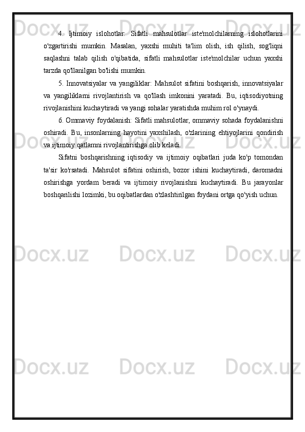 4.   Ijtimoiy   islohotlar:   Sifatli   mahsulotlar   iste'molchilarning   islohotlarini
o'zgartirishi   mumkin.   Masalan,   yaxshi   muhiti   ta'lim   olish,   ish   qilish,   sog'liqni
saqlashni   talab   qilish   o'qibatida,   sifatli   mahsulotlar   iste'molchilar   uchun   yaxshi
tarzda qo'llanilgan bo'lishi mumkin.
5.   Innovatsiyalar   va   yangiliklar:   Mahsulot   sifatini   boshqarish,   innovatsiyalar
va   yangiliklarni   rivojlantirish   va   qo'llash   imkonini   yaratadi.   Bu,   iqtisodiyotning
rivojlanishini kuchaytiradi va yangi sohalar yaratishda muhim rol o'ynaydi.
6. Ommaviy foydalanish: Sifatli mahsulotlar, ommaviy sohada foydalanishni
oshiradi.   Bu,   insonlarning   hayotini   yaxshilash,   o'zlarining   ehtiyojlarini   qondirish
va ijtimoiy qatlamni rivojlantirishga olib keladi.
Sifatni   boshqarishning   iqtisodiy   va   ijtimoiy   oqibatlari   juda   ko'p   tomondan
ta'sir   ko'rsatadi.   Mahsulot   sifatini   oshirish,   bozor   ishini   kuchaytiradi,   daromadni
oshirishga   yordam   beradi   va   ijtimoiy   rivojlanishni   kuchaytiradi.   Bu   jarayonlar
boshqarilishi lozimki, bu oqibatlardan o'zlashtirilgan foydani ortga qo'yish uchun.