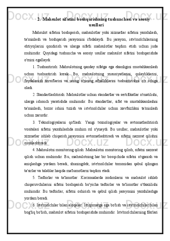 2. Mahsulot sifatini boshqarishning tushunchasi va asosiy
usullari
Mahsulot   sifatini   boshqarish,   mahsulotlar   yoki   xizmatlar   sifatini   yaxshilash,
ta'minlash   va   boshqarish   jarayonini   ifodalaydi.   Bu   jarayon,   iste'molchilarning
ehtiyojlarini   qondirish   va   ularga   sifatli   mahsulotlar   taqdim   etish   uchun   juda
muhimdir.   Quyidagi   tushuncha   va   asosiy   usullar   mahsulot   sifatini   boshqarishda
o'rnini egallaydi:
1.   Tushuntirish:   Mahsulotning   qanday   sifatga   ega   ekanligini   mustahkamlash
uchun   tushuntirish   kerak.   Bu,   mahsulotning   xususiyatlarini,   qulayliklarini,
foydalanish   tavsiflarini   va   uning   o'zining   afzalliklarini   tushuntirishni   o'z   ichiga
oladi.
2. Standartlashtirish: Mahsulotlar uchun standartlar va sertifikatlar o'rnatilishi,
ularga   ishonch   yaratishda   muhimdir.   Bu   standartlar,   sifat   va   mustahkamlashni
ta'minlash,   bozor   ishini   tuzish   va   iste'molchilar   uchun   xavfsizlikni   ta'minlash
uchun zarurdir.
3.   Teknologiyalarni   qo'llash:   Yangi   texnologiyalar   va   avtomatlashtirish
vositalari   sifatni   yaxshilashda   muhim   rol   o'ynaydi.   Bu   usullar,   mahsulotlar   yoki
xizmatlar   ishlab   chiqarish   jarayonini   avtomatlashtiradi   va   sifatni   nazorat   qilishni
osonlashtiradi.
4. Mahsulotni monitoring qilish: Mahsulotni monitoring qilish, sifatni nazorat
qilish   uchun   muhimdir.   Bu,   mahsulotning   har   bir   bosqichida   sifatni   o'rganish   va
aniqlashga   yordam   beradi,   shuningdek,   iste'molchilar   tomonidan   qabul   qilingan
ta'sirlar va talablar haqida ma'lumotlarni taqdim etadi.
5.   Tadbirlar   va   ta'limotlar:   Korxonalarda   xodimlarni   va   mahsulot   ishlab
chiqaruvchilarini   sifatni   boshqarish   bo'yicha   tadbirlar   va   ta'limotlar   o'tkazilishi
muhimdir.   Bu   tadbirlar,   sifatni   oshirish   va   qabul   qilish   jarayonini   yaxshilashga
yordam beradi.
6. Iste'molchilar bilan aloqalar: Istiqomatga ega bo'lish va iste'molchilar bilan
bog'liq bo'lish, mahsulot sifatini boshqarishda muhimdir. Iste'molchilarning fikrlari