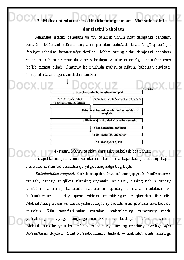 3. Mahsulot sifati ko’rsatkichlarining turlari. Mahsulot sifati
darajasini baholash.
Mahsulot   sifatini   baholash   va   uni   oshirish   uchun   sifat   darajasini   baholash
zarurdir.   Mahsulot   sifatini   miqdoriy   jihatdan   baholash   bilan   bog’liq   bo’lgan
faoliyat   sohasiga   kvalimetriya   deyiladi.   Mahsulotning   sifati   darajasini   baholash
mahsulot   sifatini   sistemasida   zaruriy   boshqaruv   ta’sirini   amalga   oshirishda   asos
bo’lib   xizmat   qiladi.   Umumiy   ko’rinishida   mahsulot   sifatini   baholash   quyidagi
bosqichlarda amalga oshirilishi mumkin.
4- rasm.  Mahsulot sifati darajasini baholash bosqichlari
Bosqichlarning   mazmuni   va   ularning   har   birida   bajariladigan   ishning   hajmi
mahsulot sifatini baholashdan qo’yilgan maqsadga bog’liqdir.
Baholashdan maqsad:   Ko’rib chiqish uchun sifatning qaysi ko’rsatkichlarini
tanlash,   qanday   aniqlikda   ularning   qiymatini   aniqlash,   buning   uchun   qanday
vositalar   zarurligi,   baholash   natijalarini   qanday   formada   ifodalash   va
ko’rsatkichlarni   qanday   qayta   ishlash   mumkinligini   aniqlashdan   iboratdir.
Mahsulotning   xossa   va   xususiyatlari   miqdoriy   hamda   sifat   jihatdan   tavsiflanishi
mumkin.   Sifat   tavsiflari-bular,   masalan,   mahsulotning   zamonaviy   moda
yo’nalishiga,   dizaynga,   ranglarga   mos   kelishi   va   boshqalar   bo’lishi   mumkin.
Mahsulotning   bir   yoki   bir   necha   xossa   xususiyatlarining   miqdoriy   tavsifiga   sifat
ko’rsatkichi   deyiladi.   Sifat   ko’rsatkichlarini   tanlash   –   mahsulot   sifati   tarkibiga 