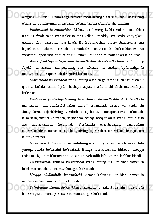 o’zgarishi mumkin. Kiyimlariga nisbatan modalarning o’zgarishi, kiyinish stilining
o’zgarishi bosh kiyimlarga nisbatan bo’lgan talabni o’zgartirishi mumkin.
Funktsional   ko’rsatkichlar.   Mahsulot   sifatining   funktsional   ko’rsatkichlari
ularning   foydalanish   maqsadlariga   mos   kelishi,   moddiy,   ma’naviy   ehtiyojlarni
qondira   olish   darajasini   tavsiflaydi.   Bu   ko’rsatkichlar   asosiy   funktsiyalarining
bajarilishini   takomillashtirish   ko’rsatkichi,   universallik   ko’rsatkichlari   va
yordamchi operatsiyalarini bajarishni takomillashtirish ko’rsatkichlariga bo’linadi.
Asosiy funktsiyani bajarishni takomillashtirish ko’rsatkichlari   iste’molning
foydali   samarasini,   mahsulotning   iste’molchilar   tomonidan   foydalanilganda
ma’lum ehtiyojni qondirish darajasini ko’rsatadi.
Universallik ko’rsatkichi  mahsulotning o’z o’rniga qarab ishlatilishi bilan bir
qatorda, kishilar uchun foydali boshqa maqsadlarda ham ishlatilishi mumkinligini
ko’rsatadi.
Yordamchi   funtsktsiyalarning   bajarilishini   takomillashtirish   ko’rsatkichi
mahsulotni   “inson-mahsulot-tashqi   muhit”   sistemasida   asosiy   va   yordamchi
faoliyatlarini   bajarishining   yondosh   bosqichlarida:   transportirovka,   o’rnatish,
ta’mirlash,   xizmat   ko’rsatish,   saqlash   va   boshqa   bosqichlarida   mahsulotni   o’ziga
xos   xususiyatlarini   ko’rsatadi.   Yordamchi   operatsiyalarni   bajarilishini
takomillashtirish   uchun   asosiy   faoliyatining   bajarilishini   takomillashtirishga   ham
ta’sir ko’rsatadi.
Ishonchlilik ko’rsatkichi   mahsulotning iste’mol yoki espluatatsiya vaqtida
yaroqli   holda   bo’lishini   ko’rsatadi.   Bunga   to’xtamasdan   ishlashi,   uzoqqa
chidamliligi, ta’mirlanuvchanlik, saqlanuvchanlik kabi ko’rsatkichlar kiradi.
To’xtamasdan   ishlash   ko’rsatkichi   mahsulotning   ma’lum   vaqt   davomida
to’xtamasdan ishlatilishi mumkinligini ko’rsatadi.
Uzoqqa   chidamlilik   ko’rsatkichi   xizmat   ko’rsatish   muddati   davomida
uzluksiz ishlashi mumkinligini ko’rsatadi.  
Ta’mirlanuvchanlik ko’rsatkichi   mahsulotning realizatsiya qilish jarayonida
ba’zi mayda kamchiligini tuzatish mumkinligini ko’rsatadi. 