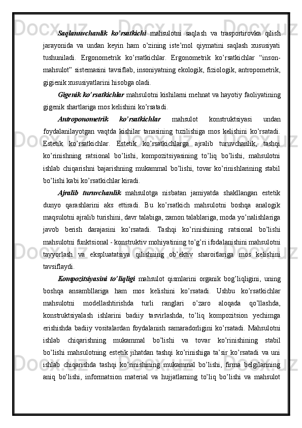 Saqlanuvchanlik   ko’rsatkichi   mahsulotni   saqlash   va   trasportirovka   qilish
jarayonida   va   undan   keyin   ham   o’zining   iste’mol   qiymatini   saqlash   xususiyati
tushuniladi.   Ergonometrik   ko’rsatkichlar.   Ergonometrik   ko’rsatkichlar   “inson-
mahsulot” sistemasini tavsiflab, insoniyatning ekologik, fiziologik, antropometrik,
gigienik xususiyatlarini hisobga oladi.
Gigenik ko’rsatkichlar   mahsulotni kishilarni mehnat va hayotiy faoliyatining
gigenik shartlariga mos kelishini ko’rsatadi.
Antroponometrik   ko’rsatkichlar   mahsulot   konstruktsiyasi   undan
foydalanilayotgan   vaqtda   kishilar   tanasining   tuzilishiga   mos   kelishini   ko’rsatadi.
Estetik   ko’rsatkichlar.   Estetik   ko’rsatkichlarga   ajralib   turuvchanlik,   tashqi
ko’rinishning   ratsional   bo’lishi,   kompozitsiyasining   to’liq   bo’lishi,   mahsulotni
ishlab   chiqarishni   bajarishning   mukammal   bo’lishi,   tovar   ko’rinishlarining   stabil
bo’lishi kabi ko’rsatkichlar kiradi. 
Ajralib   turuvchanlik   mahsulotga   nisbatan   jamiyatda   shakllangan   estetik
dunyo   qarashlarini   aks   ettiradi.   Bu   ko’rsatkich   mahsulotni   boshqa   analogik
maqsulotni ajralib turishini, davr talabiga, zamon talablariga, moda yo’nalishlariga
javob   berish   darajasini   ko’rsatadi.   Tashqi   ko’rinishining   ratsional   bo’lishi
mahsulotni funktsional - konstruktiv mohiyatining to’g’ri ifodalanishini mahsulotni
tayyorlash   va   ekspluatatsiya   qilishning   ob’ektiv   sharoitlariga   mos   kelishini
tavsiflaydi.
Kompozitsiyasini   to’liqligi   mahsulot   qismlarini   organik   bog’liqligini,   uning
boshqa   ansambllariga   ham   mos   kelishini   ko’rsatadi.   Ushbu   ko’rsatkichlar
mahsulotni   modellashtirishda   turli   ranglari   o’zaro   aloqada   qo’llashda,
konstruktsiyalash   ishlarini   badiiy   tasvirlashda,   to’liq   kompozitsion   yechimga
erishishda   badiiy   vositalardan   foydalanish   samaradorligini   ko’rsatadi.   Mahsulotni
ishlab   chiqarishning   mukammal   bo’lishi   va   tovar   ko’rinishining   stabil
bo’lishi   mahsulotning   estetik   jihatdan   tashqi   ko’rinishiga   ta’sir   ko’rsatadi   va   uni
ishlab   chiqarishda   tashqi   ko’rinishining   mukammal   bo’lishi,   firma   belgilarining
aniq   bo’lishi,   informatsion   material   va   hujjatlarning   to’liq   bo’lishi   va   mahsulot 