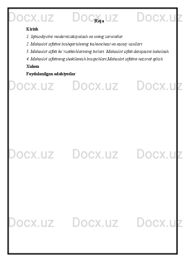 Reja
Kirish
1. Iqtisodiyotni modernizatsiyalash va uning zaruratlar
2. Mahsulot sifatini boshqarishning tushunchasi va asosiy usullari
3. Mahsulot sifati ko’rsatkichlarining turlari. Mahsulot sifati darajasini baholash.
4. Mahsulot sifatining shakllanish bosqichlari.Mahsulot sifatini nazorat qilish.
Xulosa
Foydalanilgan adabiyotlar 