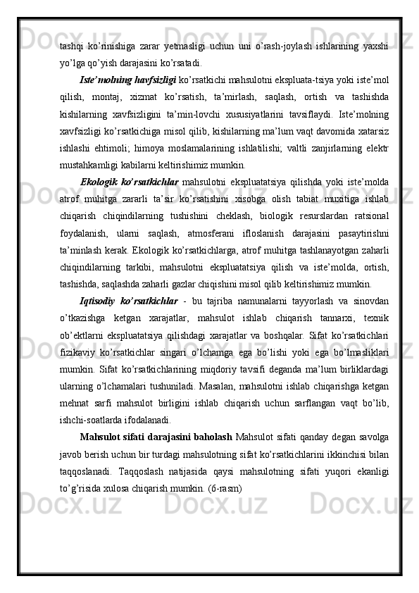 tashqi   ko’rinishiga   zarar   yetmasligi   uchun   uni   o’rash-joylash   ishlarining   yaxshi
yo’lga qo’yish darajasini ko’rsatadi.
Iste’molning havfsizligi  ko’rsatkichi mahsulotni ekspluata-tsiya yoki iste’mol
qilish,   montaj,   xizmat   ko’rsatish,   ta’mirlash,   saqlash,   ortish   va   tashishda
kishilarning   xavfsizligini   ta’min-lovchi   xususiyatlarini   tavsiflaydi.   Iste’molning
xavfsizligi ko’rsatkichiga misol qilib, kishilarning ma’lum vaqt davomida xatarsiz
ishlashi   ehtimoli;   himoya   moslamalarining   ishlatilishi;   valtli   zanjirlarning   elektr
mustahkamligi kabilarni keltirishimiz mumkin.
Ekologik   ko’rsatkichlar   mahsulotni   ekspluatatsiya   qilishda   yoki   iste’molda
atrof   muhitga   zararli   ta’sir   ko’rsatishini   xisobga   olish   tabiat   muxitiga   ishlab
chiqarish   chiqindilarning   tushishini   cheklash,   biologik   resurslardan   ratsional
foydalanish,   ularni   saqlash,   atmosferani   ifloslanish   darajasini   pasaytirishni
ta’minlash kerak. Ekologik ko’rsatkichlarga, atrof  muhitga tashlanayotgan zaharli
chiqindilarning   tarkibi,   mahsulotni   ekspluatatsiya   qilish   va   iste’molda,   ortish,
tashishda, saqlashda zaharli gazlar chiqishini misol qilib keltirishimiz mumkin.
Iqtisodiy   ko’rsatkichlar   -   bu   tajriba   namunalarni   tayyorlash   va   sinovdan
o’tkazishga   ketgan   xarajatlar,   mahsulot   ishlab   chiqarish   tannarxi,   texnik
ob’ektlarni   ekspluatatsiya   qilishdagi   xarajatlar   va   boshqalar.   Sifat   ko’rsatkichlari
fizikaviy   ko’rsatkichlar   singari   o’lchamga   ega   bo’lishi   yoki   ega   bo’lmasliklari
mumkin.   Sifat   ko’rsatkichlarining   miqdoriy   tavsifi   deganda   ma’lum   birliklardagi
ularning   o’lchamalari   tushuniladi.   Masalan,   mahsulotni   ishlab   chiqarishga   ketgan
mehnat   sarfi   mahsulot   birligini   ishlab   chiqarish   uchun   sarflangan   vaqt   bo’lib,
ishchi-soatlarda ifodalanadi.
Mahsulot   sifati   darajasini   baholash   Mahsulot   sifati   qanday   degan   savolga
javob berish uchun bir turdagi mahsulotning sifat ko’rsatkichlarini ikkinchisi bilan
taqqoslanadi.   Taqqoslash   natijasida   qaysi   mahsulotning   sifati   yuqori   ekanligi
to’g’risida xulosa chiqarish mumkin.  (6-rasm) 