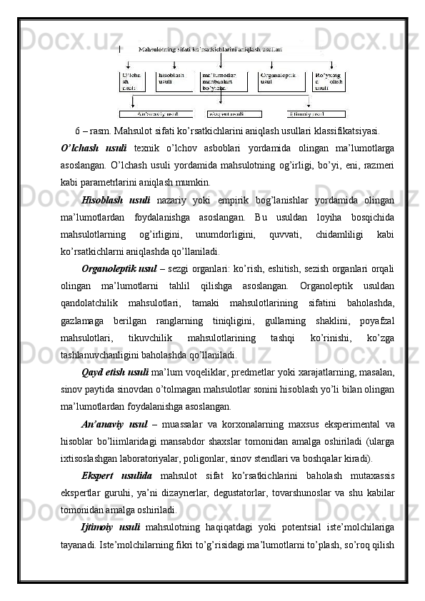 6 – rasm. Mahsulot sifati ko’rsatkichlarini aniqlash usullari klassifikatsiyasi.
O’lchash   usuli   texnik   o’lchov   asboblari   yordamida   olingan   ma’lumotlarga
asoslangan.   O’lchash   usuli   yordamida   mahsulotning   og’irligi,   bo’yi,   eni,   razmeri
kabi parametrlarini aniqlash mumkin.
Hisoblash   usuli   nazariy   yoki   empirik   bog’lanishlar   yordamida   olingan
ma’lumotlardan   foydalanishga   asoslangan.   Bu   usuldan   loyiha   bosqichida
mahsulotlarning   og’irligini,   unumdorligini,   quvvati,   chidamliligi   kabi
ko’rsatkichlarni aniqlashda qo’llaniladi.
Organoleptik usul   – sezgi organlari: ko’rish, eshitish, sezish organlari orqali
olingan   ma’lumotlarni   tahlil   qilishga   asoslangan.   Organoleptik   usuldan
qandolatchilik   mahsulotlari,   tamaki   mahsulotlarining   sifatini   baholashda,
gazlamaga   berilgan   ranglarning   tiniqligini,   gullarning   shaklini,   poyafzal
mahsulotlari,   tikuvchilik   mahsulotlarining   tashqi   ko’rinishi,   ko’zga
tashlanuvchanligini baholashda qo’llaniladi.
Qayd etish usuli   ma’lum voqeliklar, predmetlar yoki xarajatlarning, masalan,
sinov paytida sinovdan o’tolmagan mahsulotlar sonini hisoblash yo’li bilan olingan
ma’lumotlardan foydalanishga asoslangan.
An’anaviy   usul   –   muassalar   va   korxonalarning   maxsus   eksperimental   va
hisoblar   bo’liimlaridagi   mansabdor   shaxslar   tomonidan   amalga   oshiriladi   (ularga
ixtisoslashgan laboratoriyalar, poligonlar, sinov stendlari va boshqalar kiradi).
Ekspert   usulida   mahsulot   sifat   ko’rsatkichlarini   baholash   mutaxassis
ekspertlar   guruhi,   ya’ni   dizaynerlar,   degustatorlar,   tovarshunoslar   va   shu   kabilar
tomonidan amalga oshiriladi.
Ijtimoiy   usuli   mahsulotning   haqiqatdagi   yoki   potentsial   iste’molchilariga
tayanadi. Iste’molchilarning fikri to’g’risidagi ma’lumotlarni to’plash, so’roq qilish 