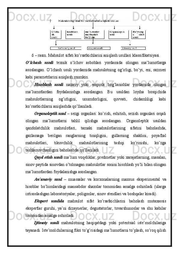6 – rasm. Mahsulot sifati ko’rsatkichlarini aniqlash usullari klassifikatsiyasi.
O’lchash   usuli   texnik   o’lchov   asboblari   yordamida   olingan   ma’lumotlarga
asoslangan.   O’lchash   usuli   yordamida   mahsulotning   og’irligi,   bo’yi,   eni,   razmeri
kabi parametrlarini aniqlash mumkin.
Hisoblash   usuli   nazariy   yoki   empirik   bog’lanishlar   yordamida   olingan
ma’lumotlardan   foydalanishga   asoslangan.   Bu   usuldan   loyiha   bosqichida
mahsulotlarning   og’irligini,   unumdorligini,   quvvati,   chidamliligi   kabi
ko’rsatkichlarni aniqlashda qo’llaniladi.
Organoleptik usul   – sezgi organlari: ko’rish, eshitish, sezish organlari orqali
olingan   ma’lumotlarni   tahlil   qilishga   asoslangan.   Organoleptik   usuldan
qandolatchilik   mahsulotlari,   tamaki   mahsulotlarining   sifatini   baholashda,
gazlamaga   berilgan   ranglarning   tiniqligini,   gullarning   shaklini,   poyafzal
mahsulotlari,   tikuvchilik   mahsulotlarining   tashqi   ko’rinishi,   ko’zga
tashlanuvchanligini baholashda qo’llaniladi.
Qayd etish usuli   ma’lum voqeliklar, predmetlar yoki xarajatlarning, masalan,
sinov paytida sinovdan o’tolmagan mahsulotlar sonini hisoblash yo’li bilan olingan
ma’lumotlardan foydalanishga asoslangan.
An’anaviy   usul   –   muassalar   va   korxonalarning   maxsus   eksperimental   va
hisoblar   bo’liimlaridagi   mansabdor   shaxslar   tomonidan   amalga   oshiriladi   (ularga
ixtisoslashgan laboratoriyalar, poligonlar, sinov stendlari va boshqalar kiradi).
Ekspert   usulida   mahsulot   sifat   ko’rsatkichlarini   baholash   mutaxassis
ekspertlar   guruhi,   ya’ni   dizaynerlar,   degustatorlar,   tovarshunoslar   va   shu   kabilar
tomonidan amalga oshiriladi.
Ijtimoiy   usuli   mahsulotning   haqiqatdagi   yoki   potentsial   iste’molchilariga
tayanadi. Iste’molchilarning fikri to’g’risidagi ma’lumotlarni to’plash, so’roq qilish