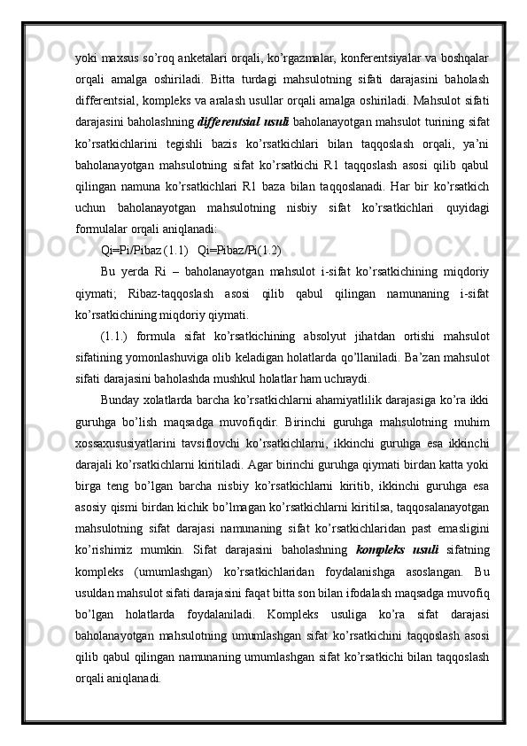 yoki maxsus so’roq anketalari orqali, ko’rgazmalar, konferentsiyalar va boshqalar
orqali   amalga   oshiriladi.   Bitta   turdagi   mahsulotning   sifati   darajasini   baholash
differentsial, kompleks va aralash usullar orqali amalga oshiriladi. Mahsulot sifati
darajasini baholashning   differentsial usuli   baholanayotgan mahsulot turining sifat
ko’rsatkichlarini   tegishli   bazis   ko’rsatkichlari   bilan   taqqoslash   orqali,   ya’ni
baholanayotgan   mahsulotning   sifat   ko’rsatkichi   R1   taqqoslash   asosi   qilib   qabul
qilingan   namuna   ko’rsatkichlari   R1   baza   bilan   taqqoslanadi.   Har   bir   ko’rsatkich
uchun   baholanayotgan   mahsulotning   nisbiy   sifat   ko’rsatkichlari   quyidagi
formulalar orqali aniqlanadi:
Qi=Pi/Pibaz (1.1)   Qi=Pibaz/Pi(1.2)
Bu   yerda   Ri   –   baholanayotgan   mahsulot   i-sifat   ko’rsatkichining   miqdoriy
qiymati;   Ribaz-taqqoslash   asosi   qilib   qabul   qilingan   namunaning   i-sifat
ko’rsatkichining miqdoriy qiymati.
(1.1.)   formula   sifat   ko’rsatkichining   absolyut   jihatdan   ortishi   mahsulot
sifatining yomonlashuviga olib keladigan holatlarda qo’llaniladi. Ba’zan mahsulot
sifati darajasini baholashda mushkul holatlar ham uchraydi.
Bunday xolatlarda barcha ko’rsatkichlarni ahamiyatlilik darajasiga ko’ra ikki
guruhga   bo’lish   maqsadga   muvofiqdir.   Birinchi   guruhga   mahsulotning   muhim
xossaxususiyatlarini   tavsiflovchi   ko’rsatkichlarni,   ikkinchi   guruhga   esa   ikkinchi
darajali ko’rsatkichlarni kiritiladi. Agar birinchi guruhga qiymati birdan katta yoki
birga   teng   bo’lgan   barcha   nisbiy   ko’rsatkichlarni   kiritib,   ikkinchi   guruhga   esa
asosiy qismi birdan kichik bo’lmagan ko’rsatkichlarni kiritilsa, taqqosalanayotgan
mahsulotning   sifat   darajasi   namunaning   sifat   ko’rsatkichlaridan   past   emasligini
ko’rishimiz   mumkin.   Sifat   darajasini   baholashning   kompleks   usuli   sifatning
kompleks   (umumlashgan)   ko’rsatkichlaridan   foydalanishga   asoslangan.   Bu
usuldan mahsulot sifati darajasini faqat bitta son bilan ifodalash maqsadga muvofiq
bo’lgan   holatlarda   foydalaniladi.   Kompleks   usuliga   ko’ra   sifat   darajasi
baholanayotgan   mahsulotning   umumlashgan   sifat   ko’rsatkichini   taqqoslash   asosi
qilib qabul  qilingan  namunaning umumlashgan  sifat  ko’rsatkichi  bilan taqqoslash
orqali aniqlanadi. 