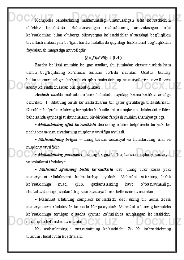 Kompleks   baholashning   mukammalligi   umumlashgan   sifat   ko’rsatkichini
ob’ektiv   topishdadir.   Baholanayotgan   mahsulotning   umumlashgan   sifat
ko’rsatkichlari   bilan   e’tiborga   olinayotgan   ko’rsatkichlar   o’rtasidagi   bog’liqlikni
tavsiflash imkoniyati bo’lgan barcha holatlarda quyidagi funktsional bog’liqlikdan
foydalanish maqsadga muvofiqdir.
Q     f  ( n * Pi )   1 (1.4.)
Barcha   bo’lishi   mumkin   bo’lgan   usullar,   shu   jumladan   ekspert   usulida   ham
ushbu   bog’liqlikning   ko’rinishi   turlicha   bo’lishi   mumkin.   Odatda,   bunday
hollardaumumlashgan   ko’rsatkich   qilib   mahsulotning   xususiyatlarini   tavsiflovchi
asosiy ko’rsatkichlardan biri qabul qilinadi.
Aralash   usul da   mahsulot   sifatini   baholash   quyidagi   ketma-ketlikda   amalga
oshiriladi:   1.   Sifatning   birlik   ko’rsatkichlarini   bir   qator   guruhlarga   birlashtiriladi.
Guruhlar bo’yicha sifatning kompleks ko’rsatkichlari aniqlanadi. Mahsulot sifatini
baholashda quyidagi tushunchalarni bir-biridan farqlash muhim ahamiyatga ega:
   Mahsulotning sifati ko’rsatkichi   deb uning sifatini belgilovchi bir yoki bir
necha xossa-xususiyatlarning miqdoriy tavsifiga aytiladi.
   Mahsulotning   belgisi   –   uning   barcha   xususiyat   va   holatlarining   sifat   va
miqdoriy tavsifidir.
   Mahsulotning parametri   – uning belgisi bo’lib, barcha miqdoriy xususiyat
va xolatlarni ifodalaydi.
   Mahsulot   sifatining   birlik   ko’rsatkichi   deb,   uning   biror   xossa   yoki
xususiyatini   ifodalovchi   ko’rsatkichga   aytiladi.   Mahsulot   sifatining   birlik
ko’rsatkichiga   misol   qilib,   gazlamalarning   havo   o’tkazuvchanligi,
cho’ziluvchanligi, chidamliligi kabi xususiyatlarini keltirishimiz mumkin.
   Mahsulot   sifatining   kompleks   ko’rsatkichi   deb,   uning   bir   necha   xossa
xususiyatlarini ifodalovchi ko’rsatkichlarga aytiladi. Mahsulot sifatining kompleks
ko’rsatkichiga   tortilgan   o’rtacha   qiymat   ko’rinishida   aniqlangan   ko’rsatkichni
misol qilib keltirishimiz mumkin:
Ki-   mahsulotning   i   xususiyatining   ko’rsatkichi.   Zi-   Ki   ko’rsatkichning
ulushini ifodalovchi koeffitsient.