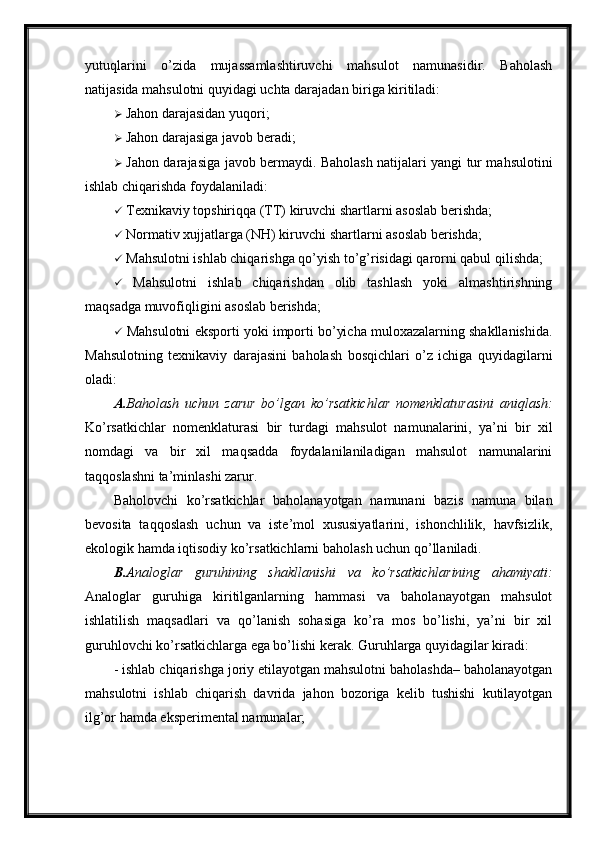 yutuqlarini   o’zida   mujassamlashtiruvchi   mahsulot   namunasidir.   Baholash
natijasida mahsulotni quyidagi uchta darajadan biriga kiritiladi:
  Jahon darajasidan yuqori;
  Jahon darajasiga javob beradi;
   Jahon darajasiga javob bermaydi. Baholash natijalari yangi tur mahsulotini
ishlab chiqarishda foydalaniladi:
  Texnikaviy topshiriqqa (TT) kiruvchi shartlarni asoslab berishda;
  Normativ xujjatlarga (NH) kiruvchi shartlarni asoslab berishda;
  Mahsulotni ishlab chiqarishga qo’yish to’g’risidagi qarorni qabul qilishda;
   Mahsulotni   ishlab   chiqarishdan   olib   tashlash   yoki   almashtirishning
maqsadga muvofiqligini asoslab berishda;
  Mahsulotni eksporti yoki importi bo’yicha muloxazalarning shakllanishida.
Mahsulotning   texnikaviy   darajasini   baholash   bosqichlari   o’z   ichiga   quyidagilarni
oladi:
A. Baholash   uchun   zarur   bo’lgan   ko’rsatkichlar   nomenklaturasini   aniqlash:
Ko’rsatkichlar   nomenklaturasi   bir   turdagi   mahsulot   namunalarini,   ya’ni   bir   xil
nomdagi   va   bir   xil   maqsadda   foydalanilaniladigan   mahsulot   namunalarini
taqqoslashni ta’minlashi zarur.
Baholovchi   ko’rsatkichlar   baholanayotgan   namunani   bazis   namuna   bilan
bevosita   taqqoslash   uchun   va   iste’mol   xususiyatlarini,   ishonchlilik,   havfsizlik,
ekologik hamda iqtisodiy ko’rsatkichlarni baholash uchun qo’llaniladi.
B. Analoglar   guruhining   shakllanishi   va   ko’rsatkichlarining   ahamiyati:
Analoglar   guruhiga   kiritilganlarning   hammasi   va   baholanayotgan   mahsulot
ishlatilish   maqsadlari   va   qo’lanish   sohasiga   ko’ra   mos   bo’lishi,   ya’ni   bir   xil
guruhlovchi ko’rsatkichlarga ega bo’lishi kerak. Guruhlarga quyidagilar kiradi: 
- ishlab chiqarishga joriy etilayotgan mahsulotni baholashda– baholanayotgan
mahsulotni   ishlab   chiqarish   davrida   jahon   bozoriga   kelib   tushishi   kutilayotgan
ilg’or hamda eksperimental namunalar;