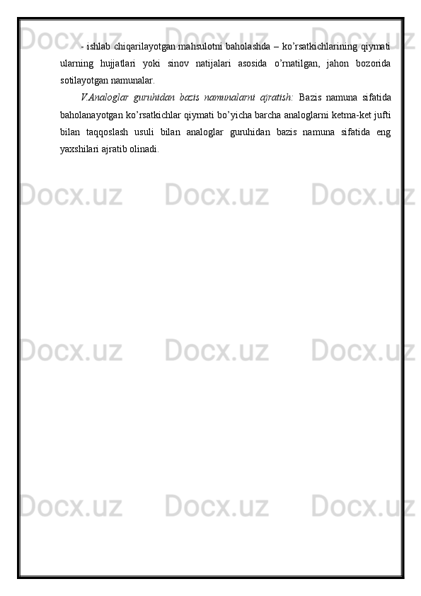 - ishlab chiqarilayotgan mahsulotni baholashda – ko’rsatkichlarining qiymati
ularning   hujjatlari   yoki   sinov   natijalari   asosida   o’rnatilgan,   jahon   bozorida
sotilayotgan namunalar.
V.Analoglar   guruhidan   bazis   namunalarni   ajratish:   Bazis   namuna   sifatida
baholanayotgan ko’rsatkichlar qiymati bo’yicha barcha analoglarni ketma-ket jufti
bilan   taqqoslash   usuli   bilan   analoglar   guruhidan   bazis   namuna   sifatida   eng
yaxshilari ajratib olinadi. 