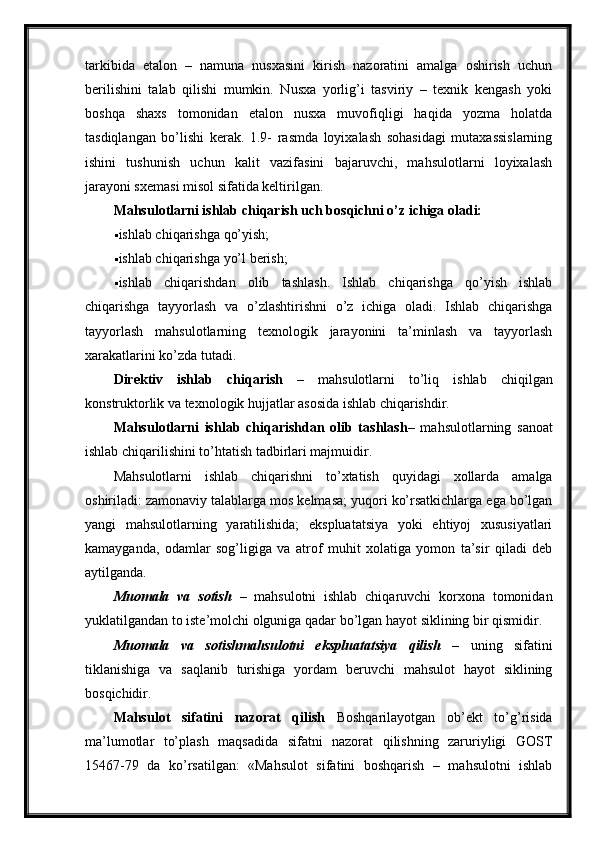 tarkibida   etalon   –   namuna   nusxasini   kirish   nazoratini   amalga   oshirish   uchun
berilishini   talab   qilishi   mumkin.   Nusxa   yorlig’i   tasviriy   –   texnik   kengash   yoki
boshqa   shaxs   tomonidan   etalon   nusxa   muvofiqligi   haqida   yozma   holatda
tasdiqlangan   bo’lishi   kerak.   1.9-   rasmda   loyixalash   sohasidagi   mutaxassislarning
ishini   tushunish   uchun   kalit   vazifasini   bajaruvchi,   mahsulotlarni   loyixalash
jarayoni sxemasi misol sifatida keltirilgan.
Mahsulotlarni ishlab chiqarish uch bosqichni o’z ichiga oladi:
 ishlab chiqarishga qo’yish;
 ishlab chiqarishga yo’l berish;
 ishlab   chiqarishdan   olib   tashlash.   Ishlab   chiqarishga   qo’yish   ishlab
chiqarishga   tayyorlash   va   o’zlashtirishni   o’z   ichiga   oladi.   Ishlab   chiqarishga
tayyorlash   mahsulotlarning   texnologik   jarayonini   ta’minlash   va   tayyorlash
xarakatlarini ko’zda tutadi.
Direktiv   ishlab   chiqarish   –   mahsulotlarni   to’liq   ishlab   chiqilgan
konstruktorlik va texnologik hujjatlar asosida ishlab chiqarishdir.
Mahsulotlarni   ishlab   chiqarishdan   olib   tashlash –   mahsulotlarning   sanoat
ishlab chiqarilishini to’htatish tadbirlari majmuidir.
Mahsulotlarni   ishlab   chiqarishni   to’xtatish   quyidagi   xollarda   amalga
oshiriladi: zamonaviy talablarga mos kelmasa; yuqori ko’rsatkichlarga ega bo’lgan
yangi   mahsulotlarning   yaratilishida;   ekspluatatsiya   yoki   ehtiyoj   xususiyatlari
kamayganda,   odamlar   sog’ligiga   va   atrof   muhit   xolatiga   yomon   ta’sir   qiladi   deb
aytilganda.
Muomala   va   sotish   –   mahsulotni   ishlab   chiqaruvchi   korxona   tomonidan
yuklatilgandan to iste’molchi olguniga qadar bo’lgan hayot siklining bir qismidir.
Muomala   va   sotishmahsulotni   ekspluatatsiya   qilish   –   uning   sifatini
tiklanishiga   va   saqlanib   turishiga   yordam   beruvchi   mahsulot   hayot   siklining
bosqichidir.
Mahsulot   sifatini   nazorat   qilish   Boshqarilayotgan   ob’ekt   to’g’risida
ma’lumotlar   to’plash   maqsadida   sifatni   nazorat   qilishning   zaruriyligi   GOST
15467-79   da   ko’rsatilgan:   «Mahsulot   sifatini   boshqarish   –   mahsulotni   ishlab