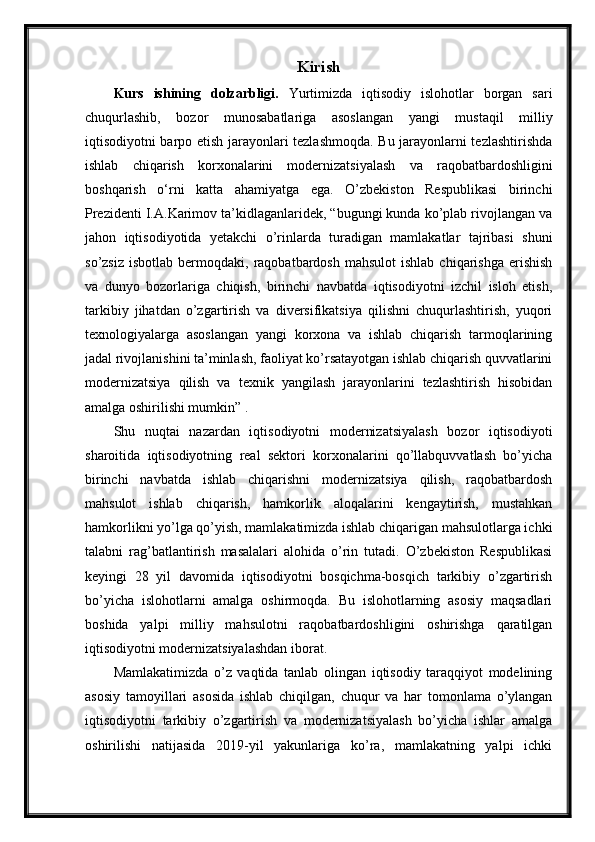 Kirish
Kurs   ishining   dolzarbligi.   Yurtimizda   iqtisodiy   islohotlar   borgan   sari
chuqurlashib,   bozor   munosabatlariga   asoslangan   yangi   mustaqil   milliy
iqtisodiyotni barpo etish jarayonlari tezlashmoqda. Bu jarayonlarni tezlashtirishda
ishlab   chiqarish   korxonalarini   modernizatsiyalash   va   raqobatbardoshligini
boshqarish   o‘rni   katta   ahamiyatga   ega.   O’zbekiston   Respublikasi   birinchi
Prezidenti I.A.Karimov ta’kidlaganlaridek, “bugungi kunda ko’plab rivojlangan va
jahon   iqtisodiyotida   yetakchi   o’rinlarda   turadigan   mamlakatlar   tajribasi   shuni
so’zsiz   isbotlab  bermoqdaki,  raqobatbardosh   mahsulot  ishlab   chiqarishga  erishish
va   dunyo   bozorlariga   chiqish,   birinchi   navbatda   iqtisodiyotni   izchil   isloh   etish,
tarkibiy   jihatdan   o’zgartirish   va   diversifikatsiya   qilishni   chuqurlashtirish,   yuqori
texnologiyalarga   asoslangan   yangi   korxona   va   ishlab   chiqarish   tarmoqlarining
jadal rivojlanishini ta’minlash, faoliyat ko’rsatayotgan ishlab chiqarish quvvatlarini
modernizatsiya   qilish   va   texnik   yangilash   jarayonlarini   tezlashtirish   hisobidan
amalga oshirilishi mumkin” .
Shu   nuqtai   nazardan   iqtisodiyotni   modernizatsiyalash   bozor   iqtisodiyoti
sharoitida   iqtisodiyotning   real   sektori   korxonalarini   qo’llabquvvatlash   bo’yicha
birinchi   navbatda   ishlab   chiqarishni   modernizatsiya   qilish,   raqobatbardosh
mahsulot   ishlab   chiqarish,   hamkorlik   aloqalarini   kengaytirish,   mustahkan
hamkorlikni yo’lga qo’yish, mamlakatimizda ishlab chiqarigan mahsulotlarga ichki
talabni   rag’batlantirish   masalalari   alohida   o’rin   tutadi.   O’zbekiston   Respublikasi
keyingi   28   yil   davomida   iqtisodiyotni   bosqichma-bosqich   tarkibiy   o’zgartirish
bo’yicha   islohotlarni   amalga   oshirmoqda.   Bu   islohotlarning   asosiy   maqsadlari
boshida   yalpi   milliy   mahsulotni   raqobatbardoshligini   oshirishga   qaratilgan
iqtisodiyotni modernizatsiyalashdan iborat.
Mamlakatimizda   o’z   vaqtida   tanlab   olingan   iqtisodiy   taraqqiyot   modelining
asosiy   tamoyillari   asosida   ishlab   chiqilgan,   chuqur   va   har   tomonlama   o’ylangan
iqtisodiyotni   tarkibiy   o’zgartirish   va   modernizatsiyalash   bo’yicha   ishlar   amalga
oshirilishi   natijasida   2019-yil   yakunlariga   ko’ra,   mamlakatning   yalpi   ichki 