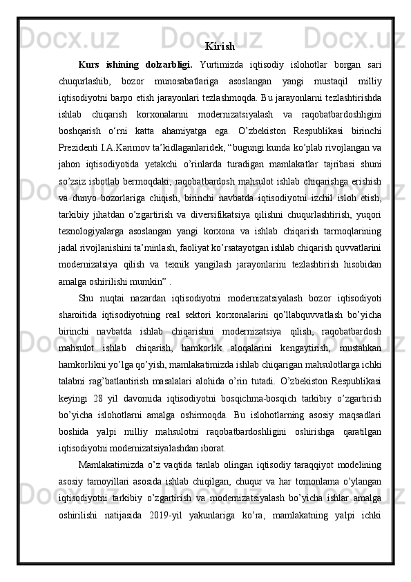 Kirish
Kurs   ishining   dolzarbligi.   Yurtimizda   iqtisodiy   islohotlar   borgan   sari
chuqurlashib,   bozor   munosabatlariga   asoslangan   yangi   mustaqil   milliy
iqtisodiyotni barpo etish jarayonlari tezlashmoqda. Bu jarayonlarni tezlashtirishda
ishlab   chiqarish   korxonalarini   modernizatsiyalash   va   raqobatbardoshligini
boshqarish   o‘rni   katta   ahamiyatga   ega.   O’zbekiston   Respublikasi   birinchi
Prezidenti I.A.Karimov ta’kidlaganlaridek, “bugungi kunda ko’plab rivojlangan va
jahon   iqtisodiyotida   yetakchi   o’rinlarda   turadigan   mamlakatlar   tajribasi   shuni
so’zsiz   isbotlab  bermoqdaki,  raqobatbardosh   mahsulot  ishlab   chiqarishga  erishish
va   dunyo   bozorlariga   chiqish,   birinchi   navbatda   iqtisodiyotni   izchil   isloh   etish,
tarkibiy   jihatdan   o’zgartirish   va   diversifikatsiya   qilishni   chuqurlashtirish,   yuqori
texnologiyalarga   asoslangan   yangi   korxona   va   ishlab   chiqarish   tarmoqlarining
jadal rivojlanishini ta’minlash, faoliyat ko’rsatayotgan ishlab chiqarish quvvatlarini
modernizatsiya   qilish   va   texnik   yangilash   jarayonlarini   tezlashtirish   hisobidan
amalga oshirilishi mumkin” .
Shu   nuqtai   nazardan   iqtisodiyotni   modernizatsiyalash   bozor   iqtisodiyoti
sharoitida   iqtisodiyotning   real   sektori   korxonalarini   qo’llabquvvatlash   bo’yicha
birinchi   navbatda   ishlab   chiqarishni   modernizatsiya   qilish,   raqobatbardosh
mahsulot   ishlab   chiqarish,   hamkorlik   aloqalarini   kengaytirish,   mustahkan
hamkorlikni yo’lga qo’yish, mamlakatimizda ishlab chiqarigan mahsulotlarga ichki
talabni   rag’batlantirish   masalalari   alohida   o’rin   tutadi.   O’zbekiston   Respublikasi
keyingi   28   yil   davomida   iqtisodiyotni   bosqichma-bosqich   tarkibiy   o’zgartirish
bo’yicha   islohotlarni   amalga   oshirmoqda.   Bu   islohotlarning   asosiy   maqsadlari
boshida   yalpi   milliy   mahsulotni   raqobatbardoshligini   oshirishga   qaratilgan
iqtisodiyotni modernizatsiyalashdan iborat.
Mamlakatimizda   o’z   vaqtida   tanlab   olingan   iqtisodiy   taraqqiyot   modelining
asosiy   tamoyillari   asosida   ishlab   chiqilgan,   chuqur   va   har   tomonlama   o’ylangan
iqtisodiyotni   tarkibiy   o’zgartirish   va   modernizatsiyalash   bo’yicha   ishlar   amalga
oshirilishi   natijasida   2019-yil   yakunlariga   ko’ra,   mamlakatning   yalpi   ichki