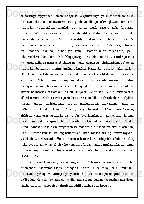 chiqarishga   tayyorlash,   ishlab   chiqarish,   ekspluatatsiya   yoki   iste’mol   sohasida
mahsulot   sifatida   muntazam   nazorat   qilish   va   sifatga   ta’sir   qiluvchi   omillarni
maqsadga   yo’naltirilgan   ravishda   boshqarish   orqali   zaruriy   sifat   darajasini
o’rnatish, ta’minlash va saqlab turishdan iboratdir». Mahsulotni nazorat qilish ikki
bosqichda   amalga   oshiriladi:   haqiqatda   mahsulotning   holati   to’g’risida
ma’lumotlar   olish   (uning   miqdoriy   va   sifat   belgilari   to’g’risida);   olingan
ma’lumotlarni   oldindan   o’rnatilgan   texnik   shartlar   bilan   taqqoslash,   ya’ni
ikkilamchi ma’lumotlarni olish. Haqiqatdagi ko’rsatkich, normativ shartlarga mos
kelmagan hollarda nazorat ob’ektiga normativ shartlardan chekilanishni  yo’qotish
maqsadida boshqaruv ta’sirini amalga oshiriladi. Nazoratning asosiy tushunchalari
GOST 16.501-81 da ko’rsatilgan. Nazorat turlarining klassifikatsiyasi 1.10-rasmda
keltirilgan.   Sifat   muammosining   murakkabligi   korxonada   mahsulot   sifatini
boshqarishga kompleks yondoshishni talab qiladi. 1.11- rasmda yirik korxonalarda
sifatni   boshqarish   xizmatlarining   funktsiyalari   keltirilgan.   Yirik   korxonalarda
sifatni   nazorat   qilish   sistemasiga   mahsulotni   ishonchlilik   ko’rsatkichlari   bo’yicha
nazorat   qilish,   mahsulotning   tajriba   namunalarini,   maketlarni   tekshirish
bo’linmalari   kiradi.   Nazorat   funktsiyalariga   bevosita   o’lchov   vositalaridan,
elektron, kompyuter qurilmalaridan to’g’ri foydalanishni ta’minlaydigan, ularning
holatini   nazorat   qiladigan   ishlab   chiqarishni   metrologik   ta’minlash   ham   qo’shilib
ketadi. Nihoyat, dasturlarni tayyorlash va kadrlarni o’qitish va malakasini oshirish,
ularni   motivlashtirish   va   rag’batlantirish   sifat   masalalarining   muvaffaqiyatli
yechilishi uchun zarurdir. Har bir korxona ham sifatni boshqarish sifatlarini to’liq
imkoniyatiga ega emas. Kichik korxonalar, odatda, maxsus maslahatchi, injiniring
firmalarining   xizmatidan   foydalanadilar,   sifat   bo’yicha   muhandis   bo’lishi   bilan
cheklanadilar.
Zamonaviy   texnikaviy   nazoratning   asosi   bo’lib  matematika-statistik   uslublar
hisoblanadi.   Mahsulot   sifatini   boshqarish   ikkita   usulda   ta’minlanishi   mumkin:
mahsulotni   yaroqli   va   yaroqsizga   ajratish   bilan   va   texnologik   aniqlikni   oshirish
yo’li bilan. Ko’pdan beri nazorat usullari mahsulotni yakuniy bosqichda murakkab
tekshirish orqali  yaroqsiz   mahsulotni tahlil qilishga olib kelardi. 