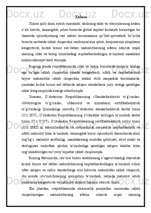 Xulosa
Xulosa qilib shuni aytish mumkinki, aholining talab va ehtiyojlarining keskin
o’sib borishi, shuningdek, jahon bozorida global raqobat kuchayib borayotgan bir
sharoitda   iqtisodiyotning   real   sektori   korxonalarini   qo’llab-quvvatlash   bo’yicha
birinchi navbatda ishlab chiqarishni modernizatsiya qilish, kooperatsiya aloqalarini
kengaytirish,   kichik   biznes   sub’ektlari   mahsulotlarining   sifatini   oshirish   orqali
ularning   ichki   va   tashqi   bozorlardagi   raqobatbardoshligini   ta’minlash   masalalari
muhim ahamiyat kasb etmoqda.
Bugungi   kunda   respublikamizda   ichki   va   tashqi   bozorlarda   barqaror   talabga
ega   bo’lgan   ishlab   chiqarishni   yanada   kengaytirish,   sifatli   va   raqobatbardosh
tayyor   mahsulotlar   ishlab   chiqarishni   tashkil   etish   maqsadida   korxonalarda,
jumladan kichik biznes sub’ektlarida xalqaro standartlarni joriy etishga qaratilgan
ishlar keng miqyosda amalga oshirilmoqda.
Xususan,   O’zbekiston   Respublikasining   «Standartlashtirish   to’g’risida»,
«Metrologiya   to’g’risida»,   «Mahsulot   va   xizmatlarni   sertifikatlashtirish
to’g’risida»gi   Qonunlariga   muvofiq   O’zbekiston   standartlashtirish   davlat   tizimi
(O’z SDT), O’zbekiston Respublikasining o’lchashlar  birliligini ta’minlash davlat
tizimi   (O’z  O’DT),  O’zbekiston  Respublikasining   sertifikatlashtirish   milliy  tizimi
(O’z   SMT)   ni   takomillashtirish   va   rivojlantirish   maqsadida   raqobatbardosh   va
sifatli mahsulot bilan ta’minlash, shuningdek bozor iqtisodiyoti sharoitlarida aholi
sog’lig’i,   mahsulot   xavfsizligi,   mamlakatning   mudofaa   qobiliyati,   atrof   muhit   va
ekologiyani   muhofaza   qilishni   ta’minlashga   qaratilgan   xalqaro   talablar   bilan
uyg’unlashtirilgan me’yoriy hujjatlar ishlab chiqilmoqda.
Bizning fikrimizcha, iste’mol bozori talablarining o’zgaruvchanligi sharoitida
kichik   biznes   sub’ektlari   mahsulotlarining   raqobatbardoshligini   ta’minlash   uchun
sifati   xalqaro   va   milliy   standartlarga   mos   keluvchi   mahsulotlar   ishlab   chiqarish,
shu   asosda   iste’molchilarning   qoniqishini   ta’minlash,   natijada   mahsulot   sotish
bozorlarini kengaytirish va mahsulot eksporti hajmini oshirish lozim.
Shu   jihatdan,   respublikamizda   aksionerlik   jamiyatlari   tomonidan   ishlab
chiqarilayotgan   mahsulotlarning   sifatini   oshirish   orqali   ularning 