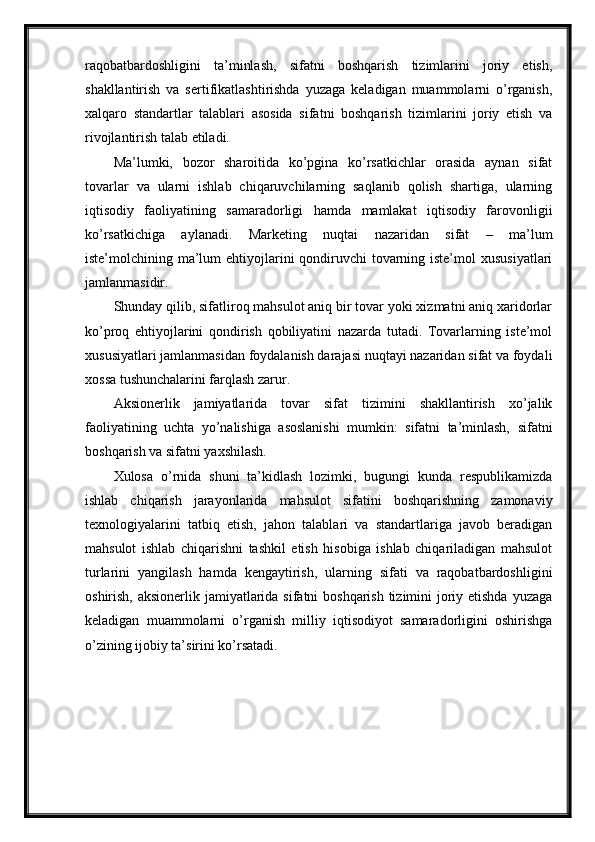 raqobatbardoshligini   ta’minlash,   sifatni   boshqarish   tizimlarini   joriy   etish,
shakllantirish   va   sertifikatlashtirishda   yuzaga   keladigan   muammolarni   o’rganish,
xalqaro   standartlar   talablari   asosida   sifatni   boshqarish   tizimlarini   joriy   etish   va
rivojlantirish talab etiladi.
Ma’lumki,   bozor   sharoitida   ko’pgina   ko’rsatkichlar   orasida   aynan   sifat
tovarlar   va   ularni   ishlab   chiqaruvchilarning   saqlanib   qolish   shartiga,   ularning
iqtisodiy   faoliyatining   samaradorligi   hamda   mamlakat   iqtisodiy   farovonligii
ko’rsatkichiga   aylanadi.   Marketing   nuqtai   nazaridan   sifat   –   ma’lum
iste’molchining ma’lum ehtiyojlarini qondiruvchi tovarning iste’mol  xususiyatlari
jamlanmasidir.
Shunday qilib, sifatliroq mahsulot aniq bir tovar yoki xizmatni aniq xaridorlar
ko’proq   ehtiyojlarini   qondirish   qobiliyatini   nazarda   tutadi.   Tovarlarning   iste’mol
xususiyatlari jamlanmasidan foydalanish darajasi nuqtayi nazaridan sifat va foydali
xossa tushunchalarini farqlash zarur.
Aksionerlik   jamiyatlarida   tovar   sifat   tizimini   shakllantirish   xo’jalik
faoliyatining   uchta   yo’nalishiga   asoslanishi   mumkin:   sifatni   ta’minlash,   sifatni
boshqarish va sifatni yaxshilash.
Xulosa   o’rnida   shuni   ta’kidlash   lozimki,   bugungi   kunda   respublikamizda
ishlab   chiqarish   jarayonlarida   mahsulot   sifatini   boshqarishning   zamonaviy
texnologiyalarini   tatbiq   etish,   jahon   talablari   va   standartlariga   javob   beradigan
mahsulot   ishlab   chiqarishni   tashkil   etish   hisobiga   ishlab   chiqariladigan   mahsulot
turlarini   yangilash   hamda   kengaytirish,   ularning   sifati   va   raqobatbardoshligini
oshirish, aksionerlik jamiyatlarida sifatni boshqarish tizimini joriy etishda  yuzaga
keladigan   muammolarni   o’rganish   milliy   iqtisodiyot   samaradorligini   oshirishga
o’zining ijobiy ta’sirini ko’rsatadi. 