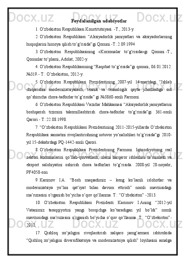 Foydalanilgan adabiyotlar
1. O’zbekiston Respublikasi Konstitutsiyasi. -T., 2013-y.
2. O’zbekiston   Respublikasi   “Aksiyadorlik   jamiyatlari   va   aksiyadorlarning
huquqlarini himoya qilish to’g’risida”gi Qonuni.-T.:2.09.1994
3. O‘zbekiston   Respublikasining   «Korxonalar   to‘g‘risida»gi   Qonuni.-T.,
Qonunlar to‘plami, Adolat, 2002-y.
4. O’zbekiston Respublikasining “Raqobat to’g’risida”gi qonuni, 06.01.2012.
№319.- T.: O’zbekiston, 2012-y.
5. O’zbekiston   Respublikasi   Prezidentining   2007-yil   14-martdagi   “Ishlab
chiqarishni   modernizatsiyalash,   texnik   va   texnologik   qayta   jihozlashga   oid
qo’shimcha chora-tadbirlar to’g’risida” gi №3860-sonli Farmoni.
6. O’zbekiston Respublikasi  Vazirlar Mahkamasi  “Aksiyadorlik jamiyatlarini
boshqarish   tizimini   takomillashtirish   chora-tadbirlar   to’g’risida”gi   361-sonli
Qarori.- T.:22.08.1998.
7. “O’zbekiston  Respublikasi   Prezidentining  2011-2015-yillarda  O’zbekiston
Respublikasi sanoatini rivojlantirishning ustuvor yo’nalishlari to’g’risida”gi 2010-
yil 15-dekabrdagi PQ-1442-sonli Qarori.
8. O’zbekiston   Respublikasi   Prezidentining   Farmoni.   Iqtisodiyotning   real
sektori   korxonalarini   qo’llab-quvvatlash,   ularni   barqaror   ishlashini   ta’minlash   va
eksport   salohiyatini   oshirish   chora   tadbirlari   to’g’risida.   2008-yil   28-noyabr,
PF4058-son.
9. Karimov   I.A.   “Bosh   maqsadimiz   –   keng   ko’lamli   islohotlar   va
modernizatsiya   yo’lini   qat’iyat   bilan   davom   ettirish”   nomli   mavzusidagi
ma’ruzasini o’rganish bo’yicha o’quv qo’llanma. T.: “O’zbekiston” -2013.
10. O’zbekiston   Respublikasi   Prezidenti   Karimov   I.Aning   “2012-yil
Vatanimiz   taraqqiyotini   yangi   bosqichga   ko’taradigan   yil   bo’ldi”   nomli
mavzusidagi  ma’ruzasini  o’rganish  bo’yicha  o’quv qo’llanma. T.:  “O’zbekiston”-
2012.
17. Qishloq   xo‘jaligini   rivojlantirish   xalqaro   jamg‘armasi   ishtirokida
“Qishloq   xo‘jaligini   diversifikatsiya   va   modernizatsiya   qilish”   loyihasini   amalga 