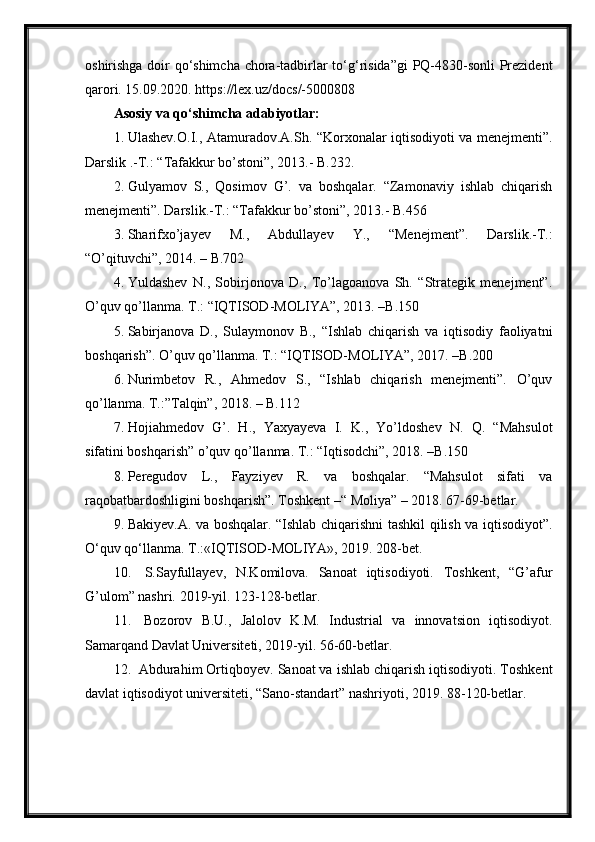 oshirishga doir qo‘shimcha chora-tadbirlar to‘g‘risida”gi  PQ-4830-sonli Prezident
qarori. 15.09.2020. https://lex.uz/docs/-5000808
Asosiy va qo‘shimcha adabiyotlar:
1. Ulashev.O.I., Atamuradov.A.Sh. “Korxonalar iqtisodiyoti va menejmenti”.
Darslik .-T.: “Tafakkur bo’stoni”, 2013.- B.232.
2. Gulyamov   S.,   Qosimov   G’.   va   boshqalar.   “Zamonaviy   ishlab   chiqarish
menejmenti”. Darslik.-T.: “Tafakkur bo’stoni”, 2013.- B.456
3. Sharifxo’jayev   M.,   Abdullayev   Y.,   “Menejment”.   Darslik.-T.:
“O’qituvchi”, 2014. – B.702
4. Yuldashev   N.,   Sobirjonova   D.,   To’lagoanova   Sh.   “Strategik   menejment”.
O’quv qo’llanma. T.: “IQTISOD-MOLIYA”, 2013. –B.150
5. Sabirjanova   D.,   Sulaymonov   B.,   “Ishlab   chiqarish   va   iqtisodiy   faoliyatni
boshqarish”. O’quv qo’llanma. T.: “IQTISOD-MOLIYA”, 2017. –B.200
6. Nurimbetov   R.,   Ahmedov   S.,   “Ishlab   chiqarish   menejmenti”.   O’quv
qo’llanma. T.:”Talqin”, 2018. – B.112 
7. Hojiahmedov   G’.   H.,   Yaxyayeva   I.   K.,   Yo’ldoshev   N.   Q.   “Mahsulot
sifatini boshqarish” o’quv qo’llanma. T.: “Iqtisodchi”, 2018. –B.150
8. Peregudov   L.,   Fayziyev   R.   va   boshqalar.   “Mahsulot   sifati   va
raqobatbardoshligini boshqarish”. Toshkent –“ Moliya” – 2018. 67-69-betlar.
9. Bakiyev.A. va boshqalar. “Ishlab chiqarishni tashkil qilish va iqtisodiyot”.
O‘quv qo‘llanma. Т.:«IQTISOD-MOLIYA», 2019. 208-bet.
10.   S.Sayfullayev,   N.Komilova.   Sanoat   iqtisodiyoti.   Toshkent,   “G’afur
G’ulom” nashri. 2019-yil. 123-128-betlar.
11.   Bozorov   B.U.,   Jalolov   K.M.   Industrial   va   innovatsion   iqtisodiyot.
Samarqand Davlat Universiteti, 2019-yil. 56-60-betlar.
12.  Abdurahim Ortiqboyev. Sanoat va ishlab chiqarish iqtisodiyoti. Toshkent
davlat iqtisodiyot universiteti, “Sano-standart” nashriyoti, 2019. 88-120-betlar. 