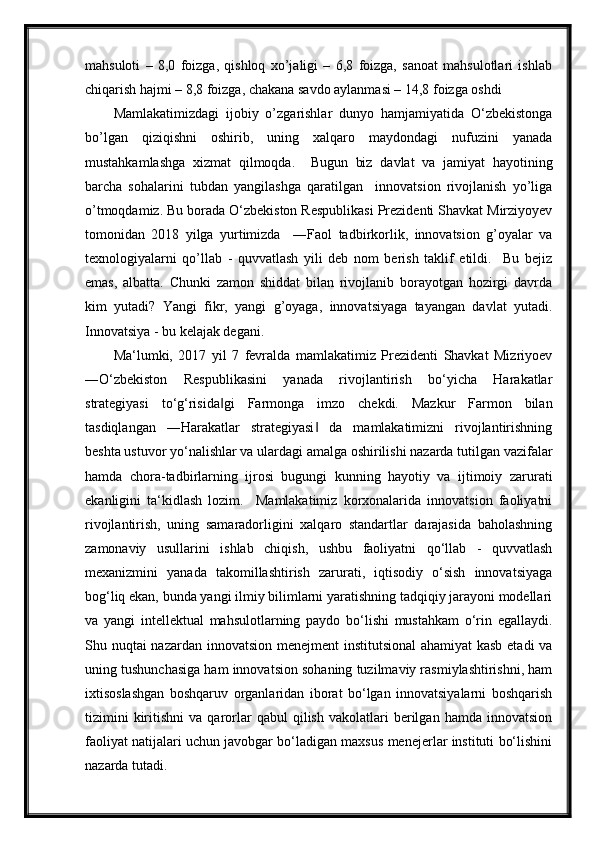 mahsuloti   –   8,0   foizga,   qishloq   xo’jaligi   –   6,8   foizga,   sanoat   mahsulotlari   ishlab
chiqarish hajmi – 8,8 foizga, chakana savdo aylanmasi – 14,8 foizga oshdi
Mamlakatimizdagi   ijobiy   o’zgarishlar   dunyo   hamjamiyatida   O‘zbekistonga
bo’lgan   qiziqishni   oshirib,   uning   xalqaro   maydondagi   nufuzini   yanada
mustahkamlashga   xizmat   qilmoqda.     Bugun   biz   davlat   va   jamiyat   hayotining
barcha   sohalarini   tubdan   yangilashga   qaratilgan     innovatsion   rivojlanish   yo’liga
o’tmoqdamiz. Bu borada O‘zbekiston Respublikasi Prezidenti Shavkat Mirziyoyev
tomonidan   2018   yilga   yurtimizda     ―Faol   tadbirkorlik,   innovatsion   g’oyalar   va
texnologiyalarni   qo’llab   -   quvvatlash   yili   deb   nom   berish   taklif   etildi.     Bu   bejiz
emas,   albatta.   Chunki   zamon   shiddat   bilan   rivojlanib   borayotgan   hozirgi   davrda
kim   yutadi?   Yangi   fikr,   yangi   g’oyaga,   innovatsiyaga   tayangan   davlat   yutadi.
Innovatsiya - bu kelajak degani.
Ma‘lumki,   2017   yil   7   fevralda   mamlakatimiz   Prezidenti   Shavkat   Mizriyoev
―O‘zbekiston   Respublikasini   yanada   rivojlantirish   bo‘yicha   Harakatlar
strategiyasi   to‘g‘risida gi   Farmonga   imzo   chekdi.   Mazkur   Farmon   bilan‖
tasdiqlangan   ―Harakatlar   strategiyasi   da   mamlakatimizni   rivojlantirishning	
‖
beshta ustuvor yo‘nalishlar va ulardagi amalga oshirilishi nazarda tutilgan vazifalar
hamda   chora-tadbirlarning   ijrosi   bugungi   kunning   hayotiy   va   ijtimoiy   zarurati
ekanligini   ta‘kidlash   lozim.     Mamlakatimiz   korxonalarida   innovatsion   faoliyatni
rivojlantirish,   uning   samaradorligini   xalqaro   standartlar   darajasida   baholashning
zamonaviy   usullarini   ishlab   chiqish,   ushbu   faoliyatni   qo‘llab   -   quvvatlash
mexanizmini   yanada   takomillashtirish   zarurati,   iqtisodiy   o‘sish   innovatsiyaga
bog‘liq ekan, bunda yangi ilmiy bilimlarni yaratishning tadqiqiy jarayoni modellari
va   yangi   intellektual   mahsulotlarning   paydo   bo‘lishi   mustahkam   o‘rin   egallaydi.
Shu nuqtai nazardan innovatsion menejment  institutsional  ahamiyat  kasb etadi  va
uning tushunchasiga ham innovatsion sohaning tuzilmaviy rasmiylashtirishni, ham
ixtisoslashgan   boshqaruv   organlaridan   iborat   bo‘lgan   innovatsiyalarni   boshqarish
tizimini   kiritishni   va   qarorlar   qabul   qilish   vakolatlari   berilgan   hamda   innovatsion
faoliyat natijalari uchun javobgar bo‘ladigan maxsus menejerlar instituti bo‘lishini
nazarda tutadi.