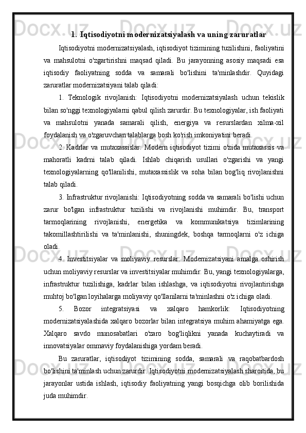 1. Iqtisodiyotni modernizatsiyalash va uning zaruratlar
Iqtisodiyotni modernizatsiyalash, iqtisodiyot tizimining tuzilishini, faoliyatini
va   mahsulotni   o'zgartirishni   maqsad   qiladi.   Bu   jarayonning   asosiy   maqsadi   esa
iqtisodiy   faoliyatning   sodda   va   samarali   bo'lishini   ta'minlashdir.   Quyidagi
zaruratlar modernizatsiyani talab qiladi:
1.   Teknologik   rivojlanish:   Iqtisodiyotni   modernizatsiyalash   uchun   tekislik
bilan so'nggi texnologiyalarni qabul qilish zarurdir. Bu texnologiyalar, ish faoliyati
va   mahsulotni   yanada   samarali   qilish,   energiya   va   resurslardan   xilma-xil
foydalanish va o'zgaruvchan talablarga bosh ko'rish imkoniyatini beradi.
2.   Kadrlar   va   mutaxassislar:   Modern   iqtisodiyot   tizimi   o'zida   mutaxassis   va
mahoratli   kadrni   talab   qiladi.   Ishlab   chiqarish   usullari   o'zgarishi   va   yangi
texnologiyalarning   qo'llanilishi,   mutaxassislik   va   soha   bilan   bog'liq   rivojlanishni
talab qiladi.
3. Infrastruktur rivojlanishi: Iqtisodiyotning sodda va samarali bo'lishi uchun
zarur   bo'lgan   infrastruktur   tuzilishi   va   rivojlanishi   muhimdir.   Bu,   transport
tarmoqlarining   rivojlanishi,   energetika   va   kommunikatsiya   tizimlarining
takomillashtirilishi   va   ta'minlanishi,   shuningdek,   boshqa   tarmoqlarni   o'z   ichiga
oladi.
4.   Investitsiyalar   va   moliyaviy   resurslar:   Modernizatsiyani   amalga   oshirish
uchun moliyaviy resurslar va investitsiyalar muhimdir. Bu, yangi texnologiyalarga,
infrastruktur   tuzilishiga,   kadrlar   bilan   ishlashga,   va   iqtisodiyotni   rivojlantirishga
muhtoj bo'lgan loyihalarga moliyaviy qo'llanilarni ta'minlashni o'z ichiga oladi.
5.   Bozor   integratsiyasi   va   xalqaro   hamkorlik:   Iqtisodiyotning
modernizatsiyalashida  xalqaro bozorlar  bilan integratsiya muhim  ahamiyatga ega.
Xalqaro   savdo   munosabatlari   o'zaro   bog'liqlikni   yanada   kuchaytiradi   va
innovatsiyalar ommaviy foydalanishiga yordam beradi.
Bu   zaruratlar,   iqtisodiyot   tizimining   sodda,   samarali   va   raqobatbardosh
bo'lishini ta'minlash uchun zarurdir. Iqtisodiyotni modernizatsiyalash sharoitida, bu
jarayonlar   ustida   ishlash,   iqtisodiy   faoliyatning   yangi   bosqichga   olib   borilishida
juda muhimdir. 