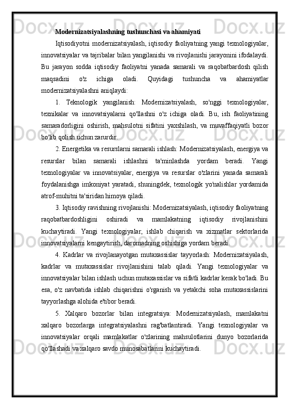 Modernizatsiyalashning tushunchasi va ahamiyati
Iqtisodiyotni  modernizatsiyalash,  iqtisodiy faoliyatning yangi  texnologiyalar,
innovatsiyalar va tajribalar bilan yangilanishi va rivojlanishi jarayonini ifodalaydi.
Bu   jarayon   sodda   iqtisodiy   faoliyatni   yanada   samarali   va   raqobatbardosh   qilish
maqsadini   o'z   ichiga   oladi.   Quyidagi   tushuncha   va   ahamiyatlar
modernizatsiyalashni aniqlaydi:
1.   Teknologik   yangilanish:   Modernizatsiyalash,   so'nggi   texnologiyalar,
texnikalar   va   innovatsiyalarni   qo'llashni   o'z   ichiga   oladi.   Bu,   ish   faoliyatining
samaradorligini   oshirish,   mahsulotni   sifatini   yaxshilash,   va   muvaffaqiyatli   bozor
bo'lib qolish uchun zarurdir.
2. Energetika va resurslarni samarali ishlash: Modernizatsiyalash, energiya va
resurslar   bilan   samarali   ishlashni   ta'minlashda   yordam   beradi.   Yangi
texnologiyalar   va   innovatsiyalar,   energiya   va   resurslar   o'zlarini   yanada   samarali
foydalanishga   imkoniyat   yaratadi,   shuningdek,   texnologik   yo'nalishlar   yordamida
atrof-muhitni ta'siridan himoya qiladi.
3. Iqtisodiy ravishning rivojlanishi: Modernizatsiyalash, iqtisodiy faoliyatning
raqobatbardoshligini   oshiradi   va   mamlakatning   iqtisodiy   rivojlanishini
kuchaytiradi.   Yangi   texnologiyalar,   ishlab   chiqarish   va   xizmatlar   sektorlarida
innovatsiyalarni kengaytirish, daromadning oshishiga yordam beradi.
4.   Kadrlar   va   rivojlanayotgan   mutaxassislar   tayyorlash:   Modernizatsiyalash,
kadrlar   va   mutaxassislar   rivojlanishini   talab   qiladi.   Yangi   texnologiyalar   va
innovatsiyalar bilan ishlash uchun mutaxassislar va sifatli kadrlar kerak bo'ladi. Bu
esa,   o'z   navbatida   ishlab   chiqarishni   o'rganish   va   yetakchi   soha   mutaxassislarini
tayyorlashga alohida e'tibor beradi.
5.   Xalqaro   bozorlar   bilan   integratsiya:   Modernizatsiyalash,   mamlakatni
xalqaro   bozorlarga   integratsiyalashni   rag'batlantiradi.   Yangi   texnologiyalar   va
innovatsiyalar   orqali   mamlakatlar   o'zlarining   mahsulotlarini   dunyo   bozorlarida
qo'llashadi va xalqaro savdo munosabatlarini kuchaytiradi. 