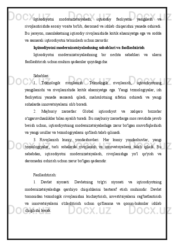 Iqtisodiyotni   modernizatsiyalash,   iqtisodiy   faoliyatni   yangilash   va
rivojlantirishda asosiy vosita bo'lib, daromad va ishlab chiqarishni yanada oshiradi.
Bu jarayon, mamlakatning iqtisodiy rivojlanishida kritik ahamiyatga ega va sodda
va samarali iqtisodiyotni ta'minlash uchun zarurdir.
Iqtisodiyotni modernizatsiyalashning sabablari va faollashtirish
Iqtisodiyotni   modernizatsiyalashning   bir   nechta   sabablari   va   ularni
faollashtirish uchun muhim qadamlar quyidagicha:
Sabablari:
1.   Teknologik   rivojlanish:   Teknologik   rivojlanish,   iqtisodiyotning
yangilanishi   va   rivojlanishida   kritik   ahamiyatga   ega.   Yangi   texnologiyalar,   ish
faoliyatini   yanada   samarali   qiladi,   mahsulotning   sifatini   oshiradi   va   yangi
sohalarda innovatsiyalarni olib boradi.
2.   Majburiy   zaroatlar:   Global   iqtisodiyot   va   xalqaro   bozorlar
o'zgaruvchanliklar bilan ajralib turadi. Bu majburiy zaroatlarga mos ravishda javob
berish   uchun,  iqtisodiyotning  modernizatsiyalashiga  zarur   bo'lgan  muvofiqlashish
va yangi usullar va texnologiyalarni qo'llash talab qilinadi.
3.   Rivojlanish   kuniy   yondashuvlari:   Har   kuniy   yondashuvlar,   yangi
texnologiyalar,   turli   sohalarda   rivojlanish   va   innovatsiyalarni   talab   qiladi.   Bu
sababdan,   iqtisodiyotni   modernizatsiyalash,   rivojlanishga   yo'l   qo'yish   va
daromadni oshirish uchun zarur bo'lgan qadamdir.
Faollashtirish:
1.   Davlat   siyosati:   Davlatning   to'g'ri   siyosati   va   iqtisodiyotning
modernizatsiyalashga   qarshiyo   chiqishlarini   bartaraf   etish   muhimdir.   Davlat
tomonidan   texnologik   rivojlanishni   kuchaytirish,   investitsiyalarni   rag'batlantirish
va   innovatsiyalarni   o'zlashtirish   uchun   qo'llanma   va   qonun-hukmlar   ishlab
chiqilishi kerak. 