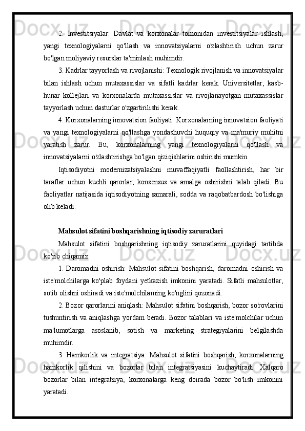 2.   Investitsiyalar:   Davlat   va   korxonalar   tomonidan   investitsiyalar   ishlash,
yangi   texnologiyalarni   qo'llash   va   innovatsiyalarni   o'zlashtirish   uchun   zarur
bo'lgan moliyaviy resurslar ta'minlash muhimdir.
3. Kadrlar tayyorlash va rivojlanishi: Texnologik rivojlanish va innovatsiyalar
bilan   ishlash   uchun   mutaxassislar   va   sifatli   kadrlar   kerak.   Universitetlar,   kasb-
hunar   kollejlari   va   korxonalarda   mutaxassislar   va   rivojlanayotgan   mutaxassislar
tayyorlash uchun dasturlar o'zgartirilishi kerak.
4. Korxonalarning innovatsion faoliyati: Korxonalarning innovatsion faoliyati
va   yangi   texnologiyalarni   qo'llashga   yondashuvchi   huquqiy   va   ma'muriy   muhitni
yaratish   zarur.   Bu,   korxonalarning   yangi   texnologiyalarni   qo'llash   va
innovatsiyalarni o'zlashtirishga bo'lgan qiziqishlarini oshirishi mumkin.
Iqtisodiyotni   modernizatsiyalashni   muvaffaqiyatli   faollashtirish,   har   bir
taraflar   uchun   kuchli   qarorlar,   konsensus   va   amalga   oshirishni   talab   qiladi.   Bu
faoliyatlar   natijasida  iqtisodiyotning samarali,  sodda  va  raqobatbardosh  bo'lishiga
olib keladi.
Mahsulot sifatini boshqarishning iqtisodiy zaruratlari
Mahsulot   sifatini   boshqarishning   iqtisodiy   zaruratlarini   quyidagi   tartibda
ko'rib chiqamiz:
1.   Daromadni   oshirish:   Mahsulot   sifatini   boshqarish,   daromadni   oshirish   va
iste'molchilarga   ko'plab   foydani   yetkazish   imkonini   yaratadi.   Sifatli   mahsulotlar,
sotib olishni oshiradi va iste'molchilarning ko'nglini qozonadi.
2. Bozor qarorlarini aniqlash: Mahsulot sifatini boshqarish, bozor so'rovlarini
tushuntirish va aniqlashga  yordam  beradi.  Bozor  talablari  va  iste'molchilar  uchun
ma'lumotlarga   asoslanib,   sotish   va   marketing   strategiyalarini   belgilashda
muhimdir.
3.   Hamkorlik   va   integratsiya:   Mahsulot   sifatini   boshqarish,   korxonalarning
hamkorlik   qilishini   va   bozorlar   bilan   integratsiyasini   kuchaytiradi.   Xalqaro
bozorlar   bilan   integratsiya,   korxonalarga   keng   doirada   bozor   bo'lish   imkonini
yaratadi. 