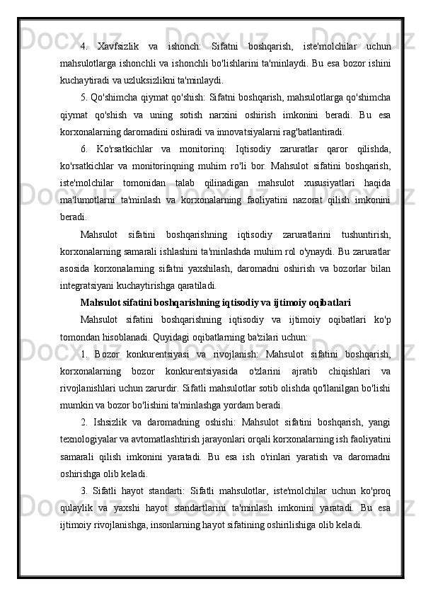 4.   Xavfsizlik   va   ishonch:   Sifatni   boshqarish,   iste'molchilar   uchun
mahsulotlarga ishonchli  va ishonchli  bo'lishlarini  ta'minlaydi. Bu esa bozor  ishini
kuchaytiradi va uzluksizlikni ta'minlaydi.
5. Qo'shimcha qiymat qo'shish: Sifatni boshqarish, mahsulotlarga qo'shimcha
qiymat   qo'shish   va   uning   sotish   narxini   oshirish   imkonini   beradi.   Bu   esa
korxonalarning daromadini oshiradi va innovatsiyalarni rag'batlantiradi.
6.   Ko'rsatkichlar   va   monitorinq:   Iqtisodiy   zaruratlar   qaror   qilishda,
ko'rsatkichlar   va   monitorinqning   muhim   ro'li   bor.   Mahsulot   sifatini   boshqarish,
iste'molchilar   tomonidan   talab   qilinadigan   mahsulot   xususiyatlari   haqida
ma'lumotlarni   ta'minlash   va   korxonalarning   faoliyatini   nazorat   qilish   imkonini
beradi.
Mahsulot   sifatini   boshqarishning   iqtisodiy   zaruratlarini   tushuntirish,
korxonalarning samarali ishlashini ta'minlashda muhim rol o'ynaydi. Bu zaruratlar
asosida   korxonalarning   sifatni   yaxshilash,   daromadni   oshirish   va   bozorlar   bilan
integratsiyani kuchaytirishga qaratiladi.
Mahsulot sifatini boshqarishning iqtisodiy va ijtimoiy oqibatlari
Mahsulot   sifatini   boshqarishning   iqtisodiy   va   ijtimoiy   oqibatlari   ko'p
tomondan hisoblanadi. Quyidagi oqibatlarning ba'zilari uchun:
1.   Bozor   konkurentsiyasi   va   rivojlanish:   Mahsulot   sifatini   boshqarish,
korxonalarning   bozor   konkurentsiyasida   o'zlarini   ajratib   chiqishlari   va
rivojlanishlari uchun zarurdir. Sifatli mahsulotlar sotib olishda qo'llanilgan bo'lishi
mumkin va bozor bo'lishini ta'minlashga yordam beradi.
2.   Ishsizlik   va   daromadning   oshishi:   Mahsulot   sifatini   boshqarish,   yangi
texnologiyalar va avtomatlashtirish jarayonlari orqali korxonalarning ish faoliyatini
samarali   qilish   imkonini   yaratadi.   Bu   esa   ish   o'rinlari   yaratish   va   daromadni
oshirishga olib keladi.
3.   Sifatli   hayot   standarti:   Sifatli   mahsulotlar,   iste'molchilar   uchun   ko'proq
qulaylik   va   yaxshi   hayot   standartlarini   ta'minlash   imkonini   yaratadi.   Bu   esa
ijtimoiy rivojlanishga, insonlarning hayot sifatining oshirilishiga olib keladi. 