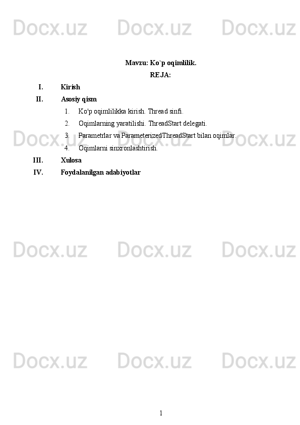 Mavzu:  Ko`p oqimlilik .
REJA:
I. Kirish
II. Asosiy qism
1. Ko'p oqimlilikka kirish. Thread sinfi .
2. Oqimlarning yaratilishi. ThreadStart delegati .
3. Parametrlar va ParameterizedThreadStart bilan oqimlar.
4. Oqimlarni sinxronlashtirish .
III. Xulosa
IV. Foydalanilgan adabiyotlar
1 