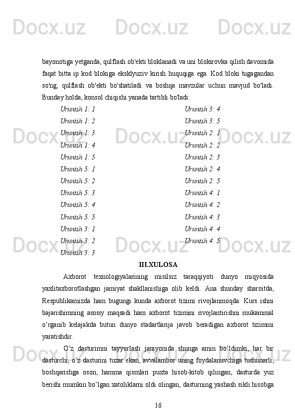 bayonotiga yetganda, qulflash ob'ekti bloklanadi va uni blokirovka qilish davomida
faqat   bitta   ip   kod  blokiga   eksklyuziv   kirish   huquqiga   ega.   Kod   bloki   tugagandan
so'ng,   qulflash   ob'ekti   bo'shatiladi   va   boshqa   mavzular   uchun   mavjud   bo'ladi.
Bunday holda, konsol chiqishi yanada tartibli bo'ladi:
Urunish 1: 1
Urunish 1: 2
Urunish 1: 3
Urunish 1: 4
Urunish 1: 5
Urunish 5: 1
Urunish 5: 2
Urunish 5: 3
Urunish 5: 4
Urunish 5: 5
Urunish 3: 1
Urunish 3: 2
Urunish 3: 3 Urunish 3: 4
Urunish 3: 5
Urunish 2: 1
Urunish 2: 2
Urunish 2: 3
Urunish 2: 4
Urunish 2: 5
Urunish 4: 1
Urunish 4: 2
Urunish 4: 3
Urunish 4: 4
Urunish 4: 5
III.XULOSA
Axborot   texnologiyalarining   misilsiz   taraqqiyoti   dunyo   miqyosida
yaxlitaxborotlashgan   jamiyat   shakllanishiga   olib   keldi.   Ana   shunday   sharoitda,
Respublikamizda   ham   bugungi   kunda   axborot   tizimi   rivojlanmoqda.   Kurs   ishni
bajarishimning   asosiy   maqsadi   ham   axborot   tizimini   rivojlantirishni   mukammal
o’rganib   kelajakda   butun   dunyo   stadartlarija   javob   beradigan   axborot   tizimini
yaratishdir. 
O’z   dasturimni   tayyorlash   jarayonida   shunga   amin   bo’ldimki,   har   bir
dasturchi, o’z dasturini tuzar ekan, avvalambor uning foydalanuvchiga tushunarli,
boshqarishga   oson,   hamma   qismlari   puxta   hisob-kitob   qilingan,   dasturda   yuz
berishi mumkin bo’lgan xatoliklarni oldi olingan, dasturning yashash sikli hisobga
16 