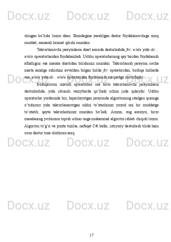 olingan   bo’lishi   lozim   ekan.   Shundagina   yaratilgan   dastur   foydalanuvchiga   uzoq
muddat, samarali hizmat qilishi mumkin.
Takrorlanuvchi jarayonlarni shart asosida dasturlashda  for, while  yoki  do…
while  operatorlaridan foydalaniladi. Ushbu operatorlarning qay biridan foydalanish
afzalligini   esa   masala   shartidan   bilishimiz   mumkin.   Takrorlanish   jarayoni   necha
marta   amalga   oshishini   avvaldan   bilgan   holda   for   operatoridan,   boshqa   hollarda
esa,  while  yoki  do…while  operatoridan foydalanish maqsadga muvofiqdir.
Boshqaruvni   uzatish   operatorlari   esa   biror   takrorlanuvchi   jarayonlarni
dasturlashda,   yoki   istisnoli   vaziytlarda   qo’llash   uchun   juda   qulaydir.   Ushbu
operatorlar yordamida biz, bajarilayotgan jarayonda algoritmning istalgan qismiga
o’tishimiz   yoki   takrorlanayotgan   siklni   to’xtashimiz   yoxud   uni   bir   muddatga
to’xtatib,   qayta   takrorlashimiz   mumkin   bo’ladi.   Ammo,   eng   asosiysi,   biror
masalaning yechimini topish uchun unga mukammal algoritm ishlab chiqish lozim.
Algoritm to’g’ri va puxta tuzilsa, nafaqat C#, balki, ixtiyoriy dasturlash tilida ham
oson dastur tuza olishimiz aniq.
17 