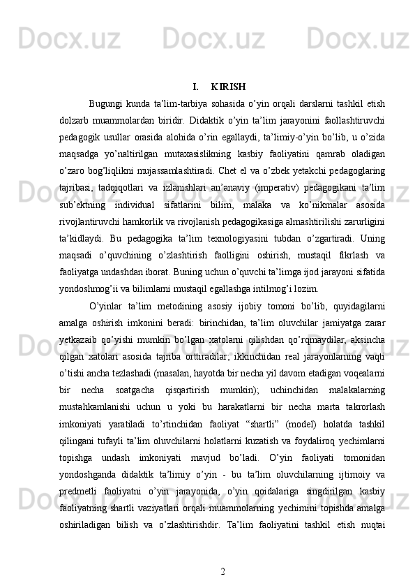 I. KIRISH
Bugungi   kunda   ta’lim-tarbiya   sohasida   o’yin   orqali   darslarni   tashkil   etish
dolzarb   muammolardan   biridir.   Didaktik   o’yin   ta’lim   jarayonini   faollashtiruvchi
pedagogik   usullar   orasida   alohida   o’rin   egallaydi,   ta’limiy-o’yin   bo’lib,   u   o’zida
maqsadga   yo’naltirilgan   mutaxasislikning   kasbiy   faoliyatini   qamrab   oladigan
o’zaro bog’liqlikni mujassamlashtiradi. Chet  el  va o’zbek yetakchi  pedagoglaring
tajribasi,   tadqiqotlari   va   izlanishlari   an’anaviy   (imperativ)   pedagogikani   ta’lim
sub’ektning   individual   sifatlarini   bilim,   malaka   va   ko’nikmalar   asosida
rivojlantiruvchi hamkorlik va rivojlanish pedagogikasiga almashtirilishi zarurligini
ta’kidlaydi.   Bu   pedagogika   ta’lim   texnologiyasini   tubdan   o’zgartiradi.   Uning
maqsadi   o’quvchining   o’zlashtirish   faolligini   oshirish,   mustaqil   fikrlash   va
faoliyatga undashdan iborat. Buning uchun o’quvchi ta’limga ijod jarayoni sifatida
yondoshmog’ii va bilimlarni mustaqil egallashga intilmog’i lozim.
O’yinlar   ta’lim   metodining   asosiy   ijobiy   tomoni   bo’lib,   quyidagilarni
amalga   oshirish   imkonini   beradi:   birinchidan,   ta’lim   oluvchilar   jamiyatga   zarar
yetkazaib   qo’yishi   mumkin   bo’lgan   xatolarni   qilishdan   qo’rqmaydilar,   aksincha
qilgan   xatolari   asosida   tajriba   orttiradilar;   ikkinchidan   real   jarayonlarning   vaqti
o’tishi ancha tezlashadi (masalan, hayotda bir necha yil davom etadigan voqealarni
bir   necha   soatgacha   qisqartirish   mumkin);   uchinchidan   malakalarning
mustahkamlanishi   uchun   u   yoki   bu   harakatlarni   bir   necha   marta   takrorlash
imkoniyati   yaratiladi   to’rtinchidan   faoliyat   “shartli”   (model)   holatda   tashkil
qilingani   tufayli   ta’lim   oluvchilarni   holatlarni   kuzatish   va   foydaliroq   yechimlarni
topishga   undash   imkoniyati   mavjud   bo’ladi.   O’yin   faoliyati   tomonidan
yondoshganda   didaktik   ta’limiy   o’yin   -   bu   ta’lim   oluvchilarning   ijtimoiy   va
predmetli   faoliyatni   o’yin   jarayonida,   o’yin   qoidalariga   singdirilgan   kasbiy
faoliyatning   shartli   vaziyatlari   orqali   muammolarning   yechimini   topishda   amalga
oshiriladigan   bilish   va   o’zlashtirishdir.   Ta’lim   faoliyatini   tashkil   etish   nuqtai
2 