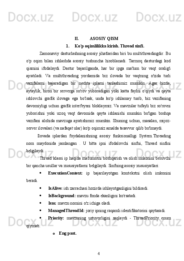 II. ASOSIY QISM
1. Ko'p oqimlilikka kirish. Thread sinfi .
Zamonaviy dasturlashning asosiy jihatlaridan biri bu multithreadingdir. Bu
o'p   oqim   bilan   ishlashda   asosiy   tushuncha   hisoblanadi.   Tarmoq   dasturdagi   kod
qismini   ifodalaydi.   Dastur   bajarilganda,   har   bir   ipga   ma'lum   bir   vaqt   oralig'i
ajratiladi.   Va   multithreading   yordamida   biz   ilovada   bir   vaqtning   o'zida   turli
vazifalarni   bajaradigan   bir   nechta   iplarni   tanlashimiz   mumkin.   Agar   bizda,
aytaylik,   biron   bir   serverga   so'rov   yuboradigan   yoki   katta   faylni   o'qiydi   va   qayta
ishlovchi   grafik   ilovaga   ega   bo'lsak,   unda   ko'p   ishlamay   turib,   biz   vazifaning
davomiyligi uchun grafik interfeysni bloklaymiz. Va mavzular tufayli biz so'rovni
yuborishni   yoki   uzoq   vaqt   davomida   qayta   ishlanishi   mumkin   bo'lgan   boshqa
vazifani   alohida   mavzuga   ajratishimiz   mumkin.   Shuning   uchun,   masalan,   mijoz-
server ilovalari (va nafaqat ular) ko'p oqimsiz amalda tasavvur qilib bo'lmaydi.
Ilovada   iplardan   foydalanishning   asosiy   funksionalligi   System.Threading
nom   maydonida   jamlangan   .   U   bitta   ipni   ifodalovchi   sinfni,   Thread   sinfini
belgilaydi.
Thread klassi  ip haqida ma'lumotni boshqarish va olish imkonini beruvchi
bir qancha usullar va xususiyatlarni belgilaydi. Sinfning asosiy xususiyatlari:
 ExecutionContext:   ip   bajarilayotgan   kontekstni   olish   imkonini
beradi.
 IsAlive:  ish zarrachasi hozirda ishlayotganligini bildiradi.
 IsBackground:  mavzu fonda ekanligini ko'rsatadi.
 Ism:  mavzu nomini o'z ichiga oladi.
 ManagedThreadId:  joriy ipning raqamli identifikatorini qaytaradi.
 Priority:   mavzuning   ustuvorligini   saqlaydi   -   ThreadPriority   enum
qiymati:
o Eng past.
4 