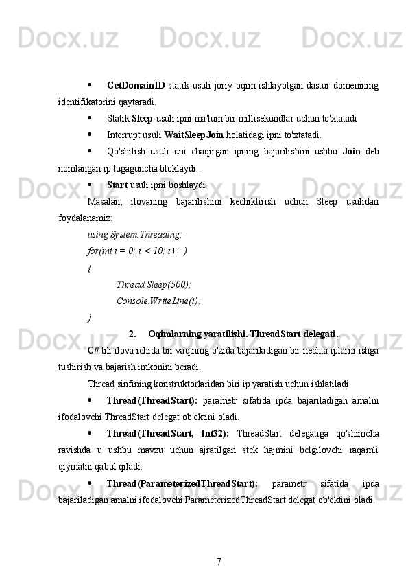  GetDomainID   statik usuli  joriy oqim ishlayotgan dastur  domenining
identifikatorini qaytaradi.
 Statik  Sleep  usuli ipni ma'lum bir millisekundlar uchun to'xtatadi
 Interrupt usuli  WaitSleepJoin  holatidagi ipni to'xtatadi.
 Qo'shilish   usuli   uni   chaqirgan   ipning   bajarilishini   ushbu   Join   deb
nomlangan ip tugaguncha bloklaydi .
 Start  usuli ipni boshlaydi
Masalan,   ilovaning   bajarilishini   kechiktirish   uchun   Sleep   usulidan
foydalanamiz:
using System.Threading;
for(int i = 0; i < 10; i++)
{
Thread.Sleep(500);
Console.WriteLine(i);
}
2. Oqimlarning yaratilishi. ThreadStart delegati .
C# tili ilova ichida bir vaqtning o'zida bajariladigan bir nechta iplarni ishga
tushirish va bajarish imkonini beradi.
Thread sinfining konstruktorlaridan biri ip yaratish uchun ishlatiladi:
 Thread(ThreadStart):   parametr   sifatida   ipda   bajariladigan   amalni
ifodalovchi ThreadStart delegat ob'ektini oladi.
 Thread(ThreadStart,   Int32):   ThreadStart   delegatiga   qo'shimcha
ravishda   u   ushbu   mavzu   uchun   ajratilgan   stek   hajmini   belgilovchi   raqamli
qiymatni qabul qiladi.
 Thread(ParameterizedThreadStart):   parametr   sifatida   ipda
bajariladigan amalni ifodalovchi ParameterizedThreadStart delegat ob'ektini oladi.
7 