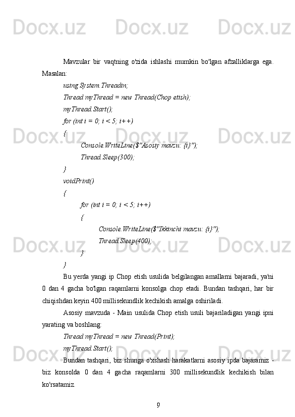Mavzular   bir   vaqtning   o'zida   ishlashi   mumkin   bo'lgan   afzalliklarga   ega.
Masalan:
using System.Threadin;
Thread myThread = new Thread(Chop etish);
myThread.Start();
for (int i = 0; i < 5; i++)
{
Console.WriteLine($"Asosiy mavzu: {i}");
Thread.Sleep(300);
}
voidPrint()
{
for (int i = 0; i < 5; i++)
{
Console.WriteLine($"Ikkinchi mavzu: {i}");
Thread.Sleep(400);
}
}
Bu yerda yangi ip Chop etish usulida belgilangan amallarni bajaradi, ya'ni
0   dan   4   gacha   bo'lgan   raqamlarni   konsolga   chop   etadi.   Bundan   tashqari,   har   bir
chiqishdan keyin 400 millisekundlik kechikish amalga oshiriladi.
Asosiy   mavzuda   -   Main   usulida   Chop   etish   usuli   bajariladigan   yangi   ipni
yarating va boshlang:
Thread myThread = new Thread(Print);
myThread.Start();
Bundan tashqari, biz shunga o'xshash  harakatlarni  asosiy  ipda bajaramiz -
biz   konsolda   0   dan   4   gacha   raqamlarni   300   millisekundlik   kechikish   bilan
ko'rsatamiz.
9 