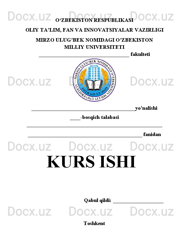 O ZBEKISTON RESPUBLIKASIʻ
OLIY TA’LIM , FAN VA INNOVATSIYALAR  VAZIRLIGI
MIRZO ULUG’BEK NOMIDAGI O’ZBEKISTON
MILLIY UNIVERSITETI
__________________________________  fakulteti
_______________________________________yo’nalishi
____ -bosqich talabasi
___________________________________________________  
___________________________________________ fanidan
KURS ISHI
Qabul qildi: ___________________
Toshkent  