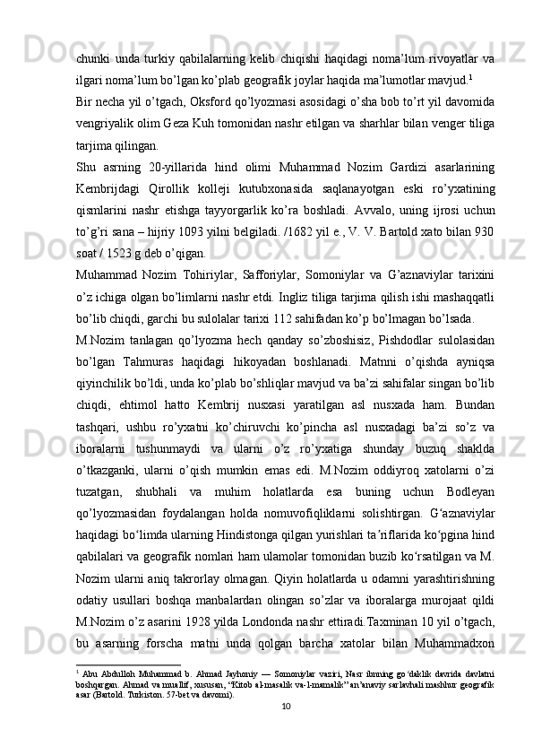 chunki   unda   turkiy   qabilalarning   kelib   chiqishi   haqidagi   noma’lum   rivoyatlar   va
ilgari noma’lum bo’lgan ko’plab geografik joylar haqida ma’lumotlar mavjud. 1
Bir necha yil o’tgach, Oksford qo’lyozmasi asosidagi o’sha bob to’rt yil davomida
vengriyalik olim Geza Kuh tomonidan nashr etilgan va sharhlar bilan venger tiliga
tarjima qilingan.
Shu   asrning   20-yillarida   hind   olimi   Muhammad   Nozim   Gardizi   asarlarining
Kembrijdagi   Qirollik   kolleji   kutubxonasida   saqlanayotgan   eski   ro’yxatining
qismlarini   nashr   etishga   tayyorgarlik   ko’ra   boshladi.   Avvalo,   uning   ijrosi   uchun
to’g’ri sana – hijriy 1093 yilni belgiladi. /1682 yil e., V. V. Bartold xato bilan 930
soat / 1523 g deb o’qigan. 
Muhammad   Nozim   Tohiriylar,   Safforiylar,   Somoniylar   va   G’aznaviylar   tarixini
o’z ichiga olgan bo’limlarni nashr etdi. Ingliz tiliga tarjima qilish ishi mashaqqatli
bo’lib chiqdi, garchi bu sulolalar tarixi 112 sahifadan ko’p bo’lmagan  bo’lsada .
M.Nozim   tanlagan   qo’lyozma   hech   qanday   so’zboshisiz,   Pishdodlar   sulolasidan
bo’lgan   Tahmuras   haqidagi   hikoyadan   boshlanadi.   Matnni   o’qishda   ayniqsa
qiyinchilik bo’ldi, unda ko’plab bo’shliqlar mavjud va ba’zi sahifalar singan bo’lib
chiqdi,   ehtimol   hatto   Kembrij   nusxasi   yaratilgan   asl   nusxada   ham.   Bundan
tashqari,   ushbu   ro’yxatni   ko’chiruvchi   ko’pincha   asl   nusxadagi   ba’zi   so’z   va
iboralarni   tushunmaydi   va   ularni   o’z   ro’yxatiga   shunday   buzuq   shaklda
o’tkazganki,   ularni   o’qish   mumkin   emas   edi.   M.Nozim   oddiyroq   xatolarni   o’zi
tuzatgan,   shubhali   va   muhim   holatlarda   esa   buning   uchun   Bodleyan
qo’lyozmasidan   foydalangan   holda   nomuvofiqliklarni   solishtirgan.   G aznaviylarʻ
haqidagi bo limda ularning Hindistonga qilgan yurishlari ta riflarida ko pgina hind	
ʻ ʼ ʻ
qabilalari va geografik nomlari ham ulamolar tomonidan buzib ko rsatilgan va M.	
ʻ
Nozim ularni  aniq takrorlay olmagan. Qiyin holatlarda u odamni yarashtirishning
odatiy   usullari   boshqa   manbalardan   olingan   so’zlar   va   iboralarga   murojaat   qildi
M.Nozim o’z asarini 1928 yilda Londonda nashr ettiradi.Taxminan 10 yil o’tgach,
bu   asarning   forscha   matni   unda   qolgan   barcha   xatolar   bilan   Muhammadxon
1
  Abu   Abdulloh   Muhammad   b.   Ahmad   Jayhoniy   —   Somoniylar   vaziri,   Nasr   ibnning   go daklik   davrida   davlatni
ʻ
boshqargan. Ahmad va muallif, xususan, “Kitob al-masalik va-l-mamalik” an’anaviy sarlavhali  mashhur geografik
asar (Bartold. Turkiston. 57-bet va davomi).
10 