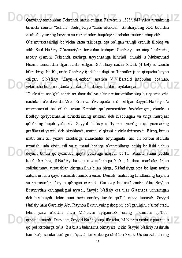 Qazviniy tomonidan Tehronda nashr etilgan. Farverdin 1325/1947 yilda jurnalning
birinchi   sonida   “Suhon”   Sodiq   Kiyo   “Zain   al-axbar”   Gardiziyning   XXI   bobidan
zardushtiylarning bayram va marosimlari haqidagi parchalar matnini chop etdi.
O’z   mutaxassisligi   bo’yicha   katta   tajribaga   ega   bo’lgan   taniqli   eronlik   filolog   va
adib   Said   Nafisiy   G’aznaviylar   tarixidan   tashqari   Gardiziy   asarining   beshinchi,
asosiy   qismini   Tehronda   nashrga   tayyorlashga   kirishdi,   chunki   u   Muhammad
Nozim   tomonidan   ilgari   nashr   etilgan.   S.Nafisiy   nashri   kichik   (4   bet)   so’zboshi
bilan birga bo’lib, unda Gardiziy ijodi haqidagi ma’lumotlar juda qisqacha bayon
etilgan.   S.Nafisiy   “Zayn   al-axbor”   asarida   V.V.Bartold   kitobidan   boshlab,
yetarlicha ko p miqdorda yordamchi adabiyotlardan foydalangan.ʻ
“Turkiston mo g ullar istilosi davrida” va o rta asr tarixchilarining bir qancha eski
ʻ ʻ ʻ
nashrlari   o z   davrida   Misr,   Eron   va   Yevropada   nashr   etilgan.Sayyid   Nafisiy   o z	
ʻ ʻ
muammosini   hal   qilish   uchun   Kembrij   qo lyozmasidan   foydalangan,   chunki   u	
ʻ
Bodley   qo lyozmasini   birinchisining   nusxasi   deb   hisoblagan   va   unga   murojaat	
ʻ
qilishning   hojati   yo q   edi.   Sayyid   Nafisiy   qo’lyozma   yozilgan   qo’lyozmaning	
ʻ
grafikasini yaxshi deb hisoblaydi, matnni o’qishni qiyinlashtirmaydi. Biroq, butun
matn   turli   xil   yozuv   xatolariga   shunchalik   to’yinganki,   har   bir   xatoni   alohida
tuzatish   juda   qiyin   edi   va   u   matni   boshqa   o’quvchilarga   ochiq   bo’lishi   uchun
deyarli   butun   qo’lyozmani   qayta   yozishga   majbur   bo’ldi.   Ammo   shuni   yodda
tutish   kerakki,   S.Nafisiy   ba’zan   o’z   xohishiga   ko’ra,   boshqa   manbalar   bilan
solishtirmay,   tuzatishlar   kiritgan.Shu   bilan   birga,   S.Nafisiyga   xos   bo’lgan   ayrim
xatolarni ham qayd etmaslik mumkin emas. Demak, matnning hindlarning bayram
va   marosimlari   bayon   qilingan   qismida   Gardiziy   bu   ma’lumotni   Abu   Rayhon
Beruniydan   eshitganligini   aytadi,   Sayyid   Nafisiy   esa   ular   G’aznada   uchrashgan
deb   hisoblaydi,   lekin   buni   hech   qanday   tarzda   qo’llab-quvvatlamaydi.   Sayyid
Nafisiy ham Gardiziy Abu Rayhon Beruniyning shogirdi bo’lganligini e’tirof etadi,
lekin   yana   o’zidan   oldin   M.Nozim   aytganidek,   uning   taxminini   qo’llab-
quvvatlamaydi. Darvoqe, Sayyid Nafisiyning fikricha, M.Nozim nashr etgan matn
qo’pol xatolarga to’la. Bu bilan bahslasha olmaysiz, lekin Sayyid Nafisiy nashrida
ham ko’p xatolar borligini o’quvchilar e’tiborga olishlari kerak. Ushbu xatolarning
11 