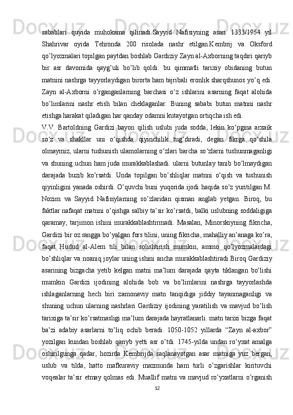 sabablari   quyida   muhokama   qilinadi.Sayyid   Nafisiyning   asari   1333/1954   yil
Shahrivar   oyida   Tehronda   200   risolada   nashr   etilgan.Kembrij   va   Oksford
qo’lyozmalari topilgan paytdan boshlab Gardiziy Zayn al-Axborning taqdiri qariyb
bir   asr   davomida   qayg’uli   bo’lib   qoldi:   bu   qimmatli   tarixiy   obidaning   butun
matnini nashrga tayyorlaydigan birorta ham tajribali eronlik sharqshunos yo’q edi.
Zayn   al-Axborni   o’rganganlarning   barchasi   o’z   ishlarini   asarning   faqat   alohida
bo’limlarini   nashr   etish   bilan   cheklaganlar.   Buning   sababi   butun   matnni   nashr
etishga harakat qiladigan har qanday odamni kutayotgan ortiqcha ish edi.  
V.V.   Bartoldning   Gardizi   bayon   qilish   uslubi   juda   sodda,   lekin   ko pgina   arxaikʻ
so z   va   shakllar   uni   o qishda   qiyinchilik   tug diradi,   degan   fikrga   qo shila	
ʻ ʻ ʻ ʻ
olmaymiz, ularni tushunish ulamolarning o zlari barcha so zlarni tushunmaganligi	
ʻ ʻ
va shuning uchun ham juda murakkablashadi. ularni butunlay tanib bo’lmaydigan
darajada   buzib   ko’rsatdi.   Unda   topilgan   bo’shliqlar   matnni   o’qish   va   tushunish
qiyinligini yanada oshirdi. O’quvchi buni yuqorida ijodi haqida so’z yuritilgan M.
Nozim   va   Sayyid   Nafisiylarning   so’zlaridan   qisman   anglab   yetgan.   Biroq,   bu
faktlar nafaqat matnni o’qishga salbiy ta’sir ko’rsatdi, balki uslubning soddaligiga
qaramay,   tarjimon   ishini   murakkablashtirmadi.   Masalan,   Minorskiyning   fikricha,
Gardizi bir oz rangga bo’yalgan fors tilini, uning fikricha, mahalliy an’anaga ko’ra,
faqat   Hudud   al-Alem   tili   bilan   solishtirish   mumkin,   ammo   qo’lyozmalardagi
bo’shliqlar va noaniq joylar uning ishini ancha   murakkablashtiradi . Biroq   Gardiziy
asarining   bizgacha   yetib   kelgan   matni   ma’lum   darajada   qayta   tiklangan   bo’lishi
mumkin   Gardizi   ijodining   alohida   bob   va   bo’limlarini   nashrga   tayyorlashda
ishlaganlarning   hech   biri   zamonaviy   matn   tanqidiga   jiddiy   tayanmaganligi   va
shuning   uchun   ularning   nashrlari   Gardiziy   ijodining   yaratilish   va   mavjud   bo’lish
tarixiga ta’sir ko’rsatmasligi ma’lum darajada hayratlanarli. matn tarixi bizga faqat
ba’zi   adabiy   asarlarni   to’liq   ochib   beradi.   1050-1052   yillarda   “Zayn   al-axbor”
yozilgan   kundan   boshlab   qariyb   yetti   asr   o’tdi.   1745-yilda   undan   ro’yxat   amalga
oshirilgunga   qadar,   hozirda   Kembrijda   saqlanayotgan   asar   matniga   yuz   bergan,
uslub   va   tilda,   hatto   mafkuraviy   mazmunda   ham   turli   o’zgarishlar   kirituvchi
voqealar ta’sir etmay qolmas edi. Muallif matni va mavjud ro’yxatlarni o’rganish
12 