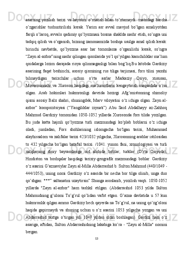 asarning   yozilish   tarixi   va   hayotini   o’rnatish   bilan   to’xtamaydi:   matndagi   barcha
o’zgarishlar   tushuntirilishi   kerak.   Yarim   asr   avval   mavjud   bo’lgan   amaliyotdan
farqli o’laroq, avvalo qadimiy qo’lyozmani bosma shaklda nashr etish, so’ngra uni
tadqiq qilish va o’rganish, bizning zamonamizda boshqa usulga amal qilish kerak:
birinchi   navbatda,   qo’lyozma   asar   har   tomonlama   o’rganilishi   kerak,   so’ngra
“Zayn al-axbor”ning nashr qilingan qismlarida yo’l qo’yilgan kamchiliklar ma’lum
qoidalarga lozim   darajada  rioya qilinmaganligi   bilan bog’liq.Bu  kitobda  Gardiziy
asarining   faqat   beshinchi,   asosiy   qismining   rus   tiliga   tarjimasi,   fors   tilini   yaxshi
bilmaydigan   tarixchilar   uchun   o rta   asrlar   Markaziy   Osiyo,   xususan,ʻ
Movarounnahr   va   Xuroson   haqidagi   ma lumotlarni   kengaytirish   maqsadida   o rin	
ʼ ʻ
olgan.   Arab   hokimlari   hukmronligi   davrida   hozirgi   Afg onistonning   shimoliy	
ʻ
qismi  asosiy  Balx   shahri,  shuningdek,  Marv   viloyatini  o z  ichiga  olgan.  Zayn  al-	
ʻ
axbor”   kompozitsiyasi   (“Yangiliklar   ziynati”)   Abu   Said   Abdalhayy   az-Zahhoq
Mahmud   Gardiziy   tomonidan   1050-1052   yillarda   Xurosonda   fors   tilida   yozilgan.
Bu   juda   katta   hajmli   qo lyozma   turli   mazmundagi   ko plab   boblarni   o z   ichiga	
ʻ ʻ ʻ
oladi,   jumladan,   Fors   shohlarining   islomgacha   bo lgan   tarixi,   Muhammad	
ʻ
alayhissalom va xalifalar tarixi 423/1032 yilgacha, Xurosonning arablar istilosidan
to   432   yilgacha   bo lgan   batafsil   tarixi.   /1041.   yunon   fani,   xronologiyasi   va   turli	
ʻ
xalqlarning   diniy   bayramlariga   oid   alohida   boblar;   turklar   (O rta   Osiyoda),	
ʻ
Hindiston   va   boshqalar   haqidagi   tarixiy-geografik   mazmundagi   boblar.   Gardiziy
o z asarini G aznaviylar Zayn al-Milla Abdarrashid b. Sulton Mahmud (440/1049 -	
ʻ ʻ
444/1053),   uning   nomi   Gardiziy   o’z   asarida   bir   necha   bor   tilga   olinib,   unga   duo
qo’shgan: ***” saltanatini uzaytirsin” Shunga asoslanib, yozilish vaqti. 1050-1052
yillarda   "Zayn   al-axbor"   ham   tashkil   etilgan.   (Abdarrashid   1053   yilda   Sulton
Mahmudning   g’ulomi   To’g’rul   qo’lidan   vafot   etgan.   G’azna   davlatida   u   57   kun
hukmronlik qilgan ammo Gardiziy hech qayerda na To’g’rul, na uning qo’zg’oloni
haqida   gapirmaydi   va   shuning   uchun   u   o’z   asarini   1053   yilgacha   yozgan   va   uni
Abdarrashid   taxtga   o’tirgan   yili   1049   yildan   oldin   boshlagan).   Gardizi   ham   o’z
asariga,  aftidan,  Sulton  Abdarrashidning   lakabiga  ko’ra  -   "Zayn  al-Milla"   nomini
bergan.
13 