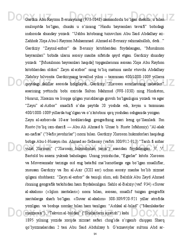 Gardizi Abu Rayxon Beruniyning (973-1048) zamondoshi bo’lgan shekilli, u bilan
muloqotda   bo’lgan,   chunki   u   o’zining   “Hindu   bayramlari   tavsifi”   bobidagi
inshosida   shunday   yozadi:   “Ushbu   kitobning   tuzuvchisi   Abu   Said   Abdalhay   az-
Zahhok Xoja Abu-l-Rayxon Muhammad. Ahmad al-Beruniy rahimahulloh, dedi...”
Gardiziy   “Zaynul-axbor”   da   Beruniy   kitoblaridan   foydalangan,   “Musulmon
bayramlari”   bobida   ularni   asosiy   manba   sifatida   qayd   etgan.   Gardiziy   shunday
yozadi:   “[Musulmon   bayramlari   haqida]   topganlarimni   asosan   Xoja   Abu   Rayhon
kitoblaridan   oldim”   Zayn   al-axbor”   ning   to’liq   matnini   nashr   etuvchi   Abdalhay
Xabibiy   bilvosita   Gardiziyning   tavallud   yilini   –   taxminan   400/1008-1009   yillarni
quyidagi   dalillar   asosida   belgilaydi.   Gardiziy   “Xuroson   amirlarining   xabarlari”
asarining   yettinchi   bobi   oxirida   Sulton   Mahmud   (998-1030)   ning   Hindiston,
Nimruz, Xorazm va Iroqqa qilgan yurishlariga guvoh bo’lganligini yozadi va agar
“Zayn”   al-Axbor”   muallifi   o’sha   paytda   20   yoshda   edi,   keyin   u   taxminan
400/1008-1009 yillarda tug’ilgan va o’z kitobini qirq yoshdan oshganida yozgan.
Zayn   al-axbor»da   10-asr   boshlaridagi   geografning   asari   keng   qo llaniladi.   Ibnʻ
Ruste (to liq ism-sharifi — Abu Ali Ahmad b. Umar b. Ruste Isfahoniy) “Al-alak	
ʻ
an-nafisa” (“Nafis javohirlar”) nomi bilan. Gardiziy Xuroson hukmdorlari haqidagi
bobga Abu-l-Husayn ibn. Ahmad as-Sellamiy (vafoti 300/912-913) “Tarih fi axbar
vulat   Xuroson”   (“Xuroson   hukmdorlari   tarixi”)   asaridan   foydalangan.   V.   V.
Bartold bu  asarni   yuksak  baholagan.  Uning yozishicha,   “Egarlar” kitobi   Xuroson
va   Moverannahr   tarixiga   oid   eng   batafsil   ma’lumotlarga   ega   bo’lgan   mualliflar,
xususan   Gardiziy   va   Ibn   al-Asir   (XIII   asr)   uchun   asosiy   manba   bo’lib   xizmat
qilgani shubhasiz. “Zayn al-axbor” da taniqli olim, asli Balxlik Abu Zayd Ahmad
ibnning geografik tarkibidan ham foydalanilgan. Sahlo al-Balxiy (vaf. 934) «Suvar
al-akalim»   («Iqlim   xaritalari»)   nomi   bilan,   asosan,   muallif   tuzgan   geografik
xaritalarga   sharh   bo’lgan.   «Suvar   al-akalim»   308-309/920-921   yillar   atrofida
yozilgan.  va  boshqa   nomlar  bilan  ham  tanilgan:  “Ashkal  al-bilad”  (“Mamlakatlar
manzarasi”), “Takvim al-buldan” (“Shaharlarni ajratish”) kabi
1895   yilning   yozida   xorijda   xizmat   safari   chog’ida   o’rganib   chiqqan   Sharq
qo’lyozmalaridan   2   tasi   Abu   Said   Abdulxay   b.   G aznaviylar   sultoni   Abd   ar-	
ʻ
14 