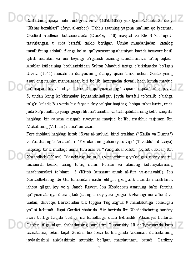 Rashidning   qisqa   hukmronligi   davrida   (1050-1053)   yozilgan   Zahhok   Gardiziy
“Xabar   bezaklari”   (3ayn   al-axbor).   Ushbu   asarning   yagona   ma’lum   qo’lyozmasi
Oksford   Bodleian   kutubxonasida   (Ouseley   240)   mavjud   va   Ete   3   katalogida
tasvirlangan,   u   erda   batafsil   tarkib   berilgan.   Ushbu   mundarijadan,   katalog
muallifining adolatli fikriga ko’ra, qo’lyozmaning ahamiyati haqida tasavvur hosil
qilish   mumkin   va   uni   keyingi   o’rganish   bizning   umidlarimizni   to’liq   oqladi.
Arablar   istilosining   boshlanishidan   Sulton   Maudud   taxtga   o tirishgacha   bo lganʻ ʻ
davrda   (1041)   musulmon   dunyosining   sharqiy   qismi   tarixi   uchun   Gardiziyning
asari  eng muhim  manbalardan biri  bo lib, hozirgacha deyarli  hech kimda mavjud	
ʻ
bo lmagan. foydalanilgan 4. Biz [24] qo’lyozmaning bu qismi haqida boshqa joyda	
ʻ
5,   undan   keng   ko’chirmalar   joylashtiriladigan   joyda   batafsil   to’xtalib   o’tishga
to’g’ri keladi; Bu yerda biz faqat turkiy xalqlar haqidagi bobga to’xtalamiz, unda
juda ko’p mutlaqo yangi geografik ma’lumotlar va turli qabilalarning kelib chiqishi
haqidagi   bir   qancha   qiziqarli   rivoyatlar   mavjud   bo’lib,   mashhur   tarjimon   Ibn
Mukaffning (VIII asr) noma’lum asari. 
Fors   shohlari   haqidagi   kitob  (Siyar   al-muluk),  hind  ertaklari  ("Kalila  va  Dimna")
va Arastuning ba’zi asarlari, "Yer olamining ahamiyatsizligi" (Tavaddu’ ad-dunya)
haqidagi ba’zi mutlaqo noma’lum asar va “Yangiliklar kitobi” (Kitob-i axbar) Ibn
Xordodbeh (IX asr). Ikkinchisiga ko’ra, bu yozuvchining yo’qolgan tarixiy asarini
tushunish   kerak,   uning   to’liq   nomi:   Forslar   va   ularning   koloniyalarining
nasabnomalari   to plami”   8   (Kitob   Jamharat   ansab   al-furs   va-n-navakil).   Ibn	
ʻ
Xordodbehning   de   Gu   tomonidan   nashr   etilgan   geografik   asarida   muallifimiz
ishora   qilgan   joy   yo’q.   Janob   Raverti   Ibn   Xordodbeh   asarining   ba’zi   forscha
qo’lyozmalariga ishora qiladi (uning tarixiy yoki geografik ekanligi noma’lum) va
undan,   darvoqe,   Barsxondan   biz   topgan   Tug’uzg’uz   9   mamlakatiga   boradigan
yo’lni   keltiradi.   faqat   Gardizi   shahrida.   Biz   hozirda   Ibn   Xordodbehning   bunday
asari   borligi   haqida   boshqa   ma’lumotlarga   duch   kelmadik.   Aksariyat   hollarda
Gardizi   tilga   olgan   shaharlarning   nomlarini   Tumanskiy   10   qo’lyozmasida   ham
uchratamiz;   lekin   faqat   Gardisi   biz   hech   bo’lmaganda   taxminan   shaharlarning
joylashishini   aniqlashimiz   mumkin   bo’lgan   marshrutlarni   beradi.   Gardiziy
15 