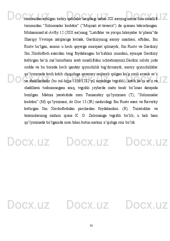 tomonidan aytilgan turkiy qabilalar haqidagi xabar XII asrning noma’lum muallifi
tomonidan   “Solnomalar   kodeksi”   (“Mujmal   at-tavarix”)   da   qisman   takrorlangan.
Muhammad al-Avfiy 12 (XIII asr)ning “Latifalar va yorqin hikoyalar to’plami”da
Sharqiy   Yevropa   xalqlariga   kelsak,   Gardiziyning   asosiy   manbasi,   aftidan,   Ibn
Ruste   bo lgan,   ammo   u   hech   qayerga   murojaat   qilmaydi;   Ibn   Ruste   va   Gardiziyʻ
Ibn   Xordodbeh   asaridan   teng   foydalangan   bo’lishlari   mumkin,   ayniqsa   Gardiziy
keltirgan   ba’zi   ma’lumotlarni   arab   muallifidan   uchratmaymiz.Gardizi   uslubi   juda
sodda   va   bu   borada   hech   qanday   qiyinchilik   tug’dirmaydi;   asosiy   qiyinchiliklar
qo’lyozmada kech kelib chiqishiga qaramay saqlanib qolgan ko’p sonli arxaik so’z
va shakllardadir (bu zul-hijja 1196/1782 yil noyabrga tegishli); kotib ba’zi so’z va
shakllarni   tushunmagani   aniq,   tegishli   joylarda   matn   tanib   bo’lmas   darajada
buzilgan.   Matnni   yaratishda   men   Tumanskiy   qo lyozmasi   (T),   “Solnomalar	
ʻ
kodeksi” (M) qo lyozmasi, de Gue 13 (IR) nashridagi Ibn Ruste asari va Ravertiy	
ʻ
keltirgan   Ibn   Xordodbehdan   parchadan   foydalandim.   (R).   Tuzatishlar   va
taxminlarning   muhim   qismi   K.   G.   Zalemanga   tegishli   bo’lib,   u   hali   ham
qo’lyozmada bo’lganida men bilan butun matnni o’qishga rozi bo’ldi
16 