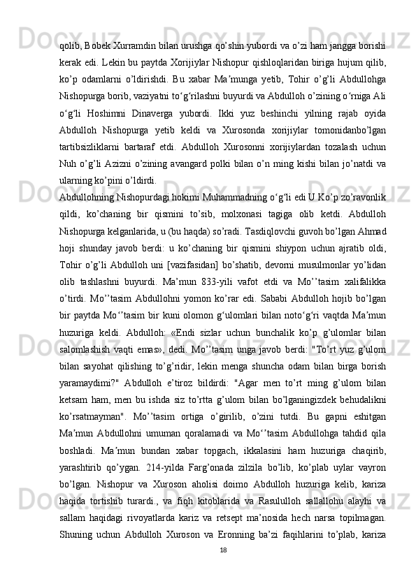 qolib, Bobek Xurramdin bilan urushga qo’shin yubordi va o’zi ham jangga borishi
kerak edi. Lekin bu paytda Xorijiylar Nishopur qishloqlaridan biriga hujum qilib,
ko’p   odamlarni   o’ldirishdi.   Bu   xabar   Ma munga   yetib,   Tohir   o’g’li   Abdullohgaʼ
Nishopurga borib, vaziyatni to g rilashni buyurdi va Abdulloh o’zining o rniga Ali	
ʻ ʻ ʻ
o g li   Hoshimni   Dinaverga   yubordi.   Ikki   yuz   beshinchi   yilning   rajab   oyida	
ʻ ʻ
Abdulloh   Nishopurga   yetib   keldi   va   Xurosonda   xorijiylar   tomonidanbo’lgan
tartibsizliklarni   bartaraf   etdi.   Abdulloh   Xurosonni   xorijiylardan   tozalash   uchun
Nuh  o’g’li   Azizni   o’zining   avangard  polki   bilan   o’n  ming   kishi   bilan   jo’natdi   va
ularning ko’pini o’ldirdi.
Abdullohning Nishopurdagi hokimi Muhammadning o g li edi U Ko’p zo’ravonlik	
ʻ ʻ
qildi,   ko’chaning   bir   qismini   to’sib,   molxonasi   tagiga   olib   ketdi.   Abdulloh
Nishopurga kelganlarida, u (bu haqda) so’radi. Tasdiqlovchi guvoh bo’lgan Ahmad
hoji   shunday   javob   berdi:   u   ko’chaning   bir   qismini   shiypon   uchun   ajratib   oldi,
Tohir   o’g’li   Abdulloh   uni   [vazifasidan]   bo’shatib,   devorni   musulmonlar   yo’lidan
olib   tashlashni   buyurdi.   Ma’mun   833-yili   vafot   etdi   va   Mo’’tasim   xalifalikka
o’tirdi.   Mo’’tasim   Abdullohni   yomon   ko’rar   edi.   Sababi   Abdulloh   hojib   bo’lgan
bir  paytda   Mo tasim   bir  kuni  olomon  g ulomlari   bilan  noto g ri  vaqtda   Ma mun	
ʻʼ ʻ ʻ ʻ ʼ
huzuriga   keldi.   Abdulloh:   «Endi   sizlar   uchun   bunchalik   ko’p   g’ulomlar   bilan
salomlashish   vaqti   emas»,   dedi.   Mo’’tasim   unga   javob   berdi:   "To’rt   yuz   g’ulom
bilan   sayohat   qilishing   to’g’ridir,   lekin   menga   shuncha   odam   bilan   birga   borish
yaramaydimi?"   Abdulloh   e’tiroz   bildirdi:   "Agar   men   to’rt   ming   g’ulom   bilan
ketsam   ham,   men   bu   ishda   siz   to’rtta   g’ulom   bilan   bo’lganingizdek   behudalikni
ko’rsatmayman".   Mo’’tasim   ortiga   o’girilib,   o’zini   tutdi.   Bu   gapni   eshitgan
Ma mun   Abdullohni   umuman   qoralamadi   va   Mo tasim   Abdullohga   tahdid   qila	
ʼ ʻʼ
boshladi.   Ma mun   bundan   xabar   topgach,   ikkalasini   ham   huzuriga   chaqirib,	
ʼ
yarashtirib   qo’ygan.   214-yilda   Farg’onada   zilzila   bo’lib,   ko’plab   uylar   vayron
bo’lgan.   Nishopur   va   Xuroson   aholisi   doimo   Abdulloh   huzuriga   kelib,   kariza
haqida   tortishib   turardi.,   va   fiqh   kitoblarida   va   Rasululloh   sallallohu   alayhi   va
sallam   haqidagi   rivoyatlarda   kariz   va   retsept   ma’nosida   hech   narsa   topilmagan.
Shuning   uchun   Abdulloh   Xuroson   va   Eronning   ba’zi   faqihlarini   to’plab,   kariza
18 