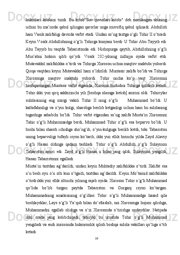 hukmlari   kitobini   tuzdi.   Bu   kitob"Suv   quvurlari   kitobi"   deb   nomlangan   shuning
uchun bu ma’noda qabul qilingan qarorlar unga muvofiq qabul qilinadi. Abdulloh
ham Vasik xalifaligi davrida vafot etadi. Undan so’ng taxtga o’gli Tohir II o’tiradi.
Keyin Vosik Abdullohning o’g’li Tohirga kunyani berdi .
  U Tohir Abu Tayyib edi.
Abu   Tayyib   bu   vaqtda   Tabaristonda   edi.   Nishopurga   qaytib,   Abdullohning   o’g’li
Mus’abni   hokim   qilib   qo’ydi.   Vosik   232-yilning   zulhijja   oyida   vafot   etdi.
Mutavakkil xalifalikka o’tirdi   va Tohirga Xuroson uchun maqtov maktubi yubordi.
Qisqa vaqtdan keyin Mutavakkil ham o’ldirildi: Muntasir xalifa bo’ldi  
va Tohirga
Xurosonga   maqtov   maktubi   yubordi.   Tohir   uncha   ko’p   vaqt   Xurosonni
boshqarmagan Muntasir vafot etganida,   Xuroson hududini Tohirga qoldirib ketadi.
Tohir ikki yuz qirq sakkizinchi yili [boshqa olamga ketish] amrini oldi. Tohiriylar
sulolasining   eng   oxirgi   vakili   Tohir   II   ning   o’g’li         Muhammad   bo’ldi.   U
kaltafahmligi va o’yin kulgi, sharobga berilib ketganligi uchun ham bu sulolaning
tugashiga  sababchi  bo’ldi.  Tohir   vafot  etgandan   so’ng  xalifa  Musta’in  Xurosonni
Tahir   o’g’li   Muhammadga   berdi,   Muhammad   Tohir   o’g’li   esa   beparvo   bo’ldi.   U
boshi bilan sharob ichishga sho’ng’ib, o’yin-kulguga berilib ketdi, toki Tabariston
uning beparvoligi tufayli isyon ko’tarib, ikki yuz ellik birinchi yilda Zayd Alaviy
o’g’li   Hasan   oldinga   qadam   tashladi.   Tohir   o’g’li   Abdulloh   o’g’li   Sulaymon
Tabariston   amiri   edi.   Zayd   o’g’li   Hasan   u   bilan   jang   qildi,   Sulaymon   yengildi,
Hasan Tabaristonni egalladi.
Musta’in   taxtdan   ag’darildi;   undan   keyin   Muhtadiy   xalifalikka   o’tirdi   Xalifat   esa
o’n besh oyu o’n olti kun o’tgach, taxtdan ag’darildi. Keyin Mo’tamid xalifalikka
o’tirdi  
ikki yuz ellik oltinchi yilning rajab oyida. Xuroson Tohir o g li Muhammadʻ ʻ
qo lida   bo lib   turgan   paytda   Tabariston   va   Gurganj   isyon   ko targan.	
ʻ ʻ ʻ
Muhammadning   amakisining   o’g’illari   Tohir   o’g’li   Muhammadga   hasad   qila
boshlaydilar, Lays o’g’li Ya’qub bilan do’stlashib, uni Xurosonga hujum qilishga,
Muhammadni   egallab   olishga   va   o’zi   Xurosonda   o’tirishga   undaydilar.   Natijada
ikki   orada   jang   kelibchiqadi,   tabiiyki   bu   urushda   Tohir   o’g’li   Muhammad
yengiladi va endi xurosonda hukmronlik qilish boshqa sulola vakillari qo’liga o’tib
ketadi.
19 