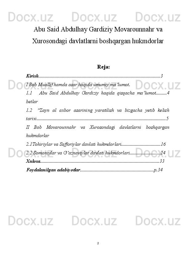 Abu Said Abdulhay Gardiziy Movarounnahr va
Xurosondagi davlatlarni boshqargan hukmdorlar
Reja:
Kirish ................................................................................................... 3  
I Bob Muallif hamda asar haqida umumiy ma’lumot.
1.1   Abu   Said   Abdulhay   Gardiziy   haqida   qisqacha   ma’lumot.........4
betlar
1.2 “Zayn   al   axbor   asarining   yaratilish   va   bizgacha   yetib   kelish
tarixi.........................................................................................................5
II   Bob   Movarounnahr   va   Xurosondagi   davlatlarni   boshqargan
hukmdorlar
2 .1Tohiriylar va Safforiylar davlati hukmdorlari................................16 
2.2 Somoniylar va G’aznaviylar davlati hukmdorlari.........................24 
Xulosa .................................................................................................33 
Foydalanilgan adabiyotlar. ...........................................................p.34 
2 