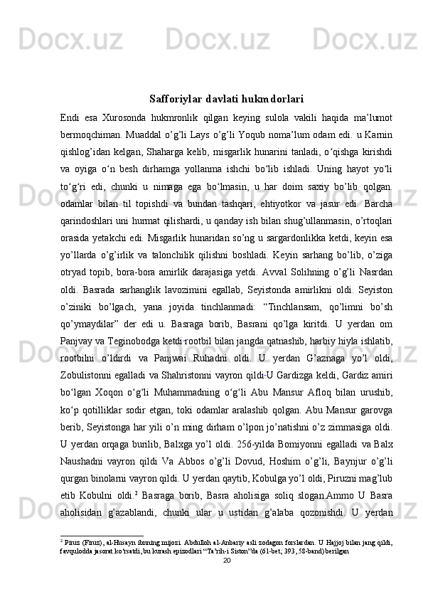 Safforiylar davlati hukmdorlari
Endi   esa   Xurosonda   hukmronlik   qilgan   keying   sulola   vakili   haqida   ma’lumot
bermoqchiman. Muaddal  o’g’li Lays o’g’li Yoqub noma’lum odam edi. u Karnin
qishlog’idan   kelgan,   Shaharga   kelib,   misgarlik   hunarini   tanladi,   o qishga   kirishdiʻ
va   oyiga   o n   besh   dirhamga   yollanma   ishchi   bo lib   ishladi.   Uning   hayot   yo li	
ʻ ʻ ʻ
to g ri   edi,   chunki   u   nimaga   ega   bo lmasin,   u   har   doim   saxiy   bo’lib   qolgan.	
ʻ ʻ ʻ
odamlar   bilan   til   topishdi   va   bundan   tashqari,   ehtiyotkor   va   jasur   edi.   Barcha
qarindoshlari uni hurmat qilishardi, u qanday ish bilan shug’ullanmasin, o’rtoqlari
orasida yetakchi edi. Misgarlik hunaridan so’ng u sargardonlikka ketdi, keyin esa
yo’llarda   o’g’irlik   va   talonchilik   qilishni   boshladi.   Keyin   sarhang   bo’lib,   o’ziga
otryad   topib,   bora-bora   amirlik   darajasiga   yetdi.   Avval   Solihning   o’g’li   Nasrdan
oldi.   Basrada   sarhanglik   lavozimini   egallab,   Seyistonda   amirlikni   oldi.   Seyiston
o’ziniki   bo’lgach,   yana   joyida   tinchlanmadi:   “Tinchlansam,   qo’limni   bo’sh
qo’ymaydilar”   der   edi   u.   Basraga   borib,   Basrani   qo’lga   kiritdi.   U   yerdan   om
Panjvay va Teginobodga ketdi  
rootbil bilan jangda qatnashib, harbiy hiyla ishlatib,
rootbilni   o’ldirdi   va   Panjwai   Ruhadni   oldi.   U   yerdan   G’aznaga   yo’l   oldi,
Zobulistonni egalladi   va Shahristonni vayron qildi  
U Gardizga keldi, Gardiz amiri
bo lgan   Xoqon   o g li   Muhammadning   o g li   Abu   Mansur   Afloq   bilan   urushib,
ʻ ʻ ʻ ʻ ʻ
ko p   qotilliklar   sodir   etgan,   toki   odamlar   aralashib   qolgan.   Abu   Mansur   garovga
ʻ
berib, Seyistonga har yili o’n ming dirham o’lpon jo’natishni o’z zimmasiga oldi.
U yerdan orqaga burilib, Balxga yo’l oldi. 256-yilda Bomiyonni egalladi   va Balx
Naushadni   vayron   qildi   Va   Abbos   o’g’li   Dovud,   Hoshim   o’g’li,   Baynjur   o’g’li
qurgan binolarni vayron qildi. U yerdan qaytib, Kobulga yo’l oldi, Piruzni mag’lub
etib   Kobulni   oldi. 2
  Basraga   borib,   Basra   aholisiga   soliq   slogan.Ammo   U   Basra
aholisidan   g’azablandi,   chunki   ular   u   ustidan   g’alaba   qozonishdi.   U   yerdan
2
  Piruz (Firuz), al-Husayn ibnning mijozi. Abdulloh al-Anbariy asli  zodagon  forslardan.  U Hajjoj bilan jang qildi,
favqulodda jasorat ko‘rsatdi, bu kurash epizodlari “Ta’rih-i Siston”da (61-bet; 393, 58-band) berilgan
20 