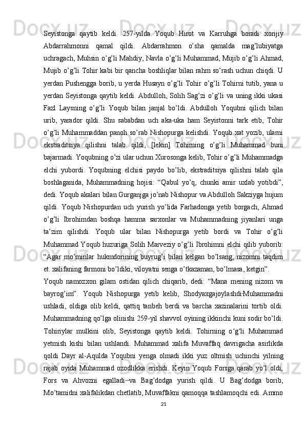 Seyistonga   qaytib   keldi.   257-yilda   Yoqub   Hirot   va   Karruhga   boradi   xorijiy
Abdarrahmonni   qamal   qildi.   Abdarrahmon   o’sha   qamalda   mag’lubiyatga
uchragach, Muhsin o’g’li Mahdiy, Navla o’g’li Muhammad, Mujib o’g’li Ahmad,
Mujib o’g’li Tohir kabi bir qancha boshliqlar bilan rahm so’rash uchun chiqdi. U
yerdan Pushengga borib, u yerda Husayn o’g’li Tohir o’g’li Tohirni tutib, yana u
yerdan Seyistonga qaytib keldi. Abdulloh, Solih Sag’zi o’g’li va uning ikki ukasi
Fazl   Laysning   o’g’li   Yoqub   bilan   janjal   bo’ldi.   Abdulloh   Yoqubni   qilich   bilan
urib,   yarador   qildi.   Shu   sababdan   uch   aka-uka   ham   Seyistonni   tark   etib,   Tohir
o’g’li Muhammaddan  panoh so’rab Nishopurga kelishdi. Yoqub xat yozib, ularni
ekstraditsiya   qilishni   talab   qildi,   [lekin]   Tohirning   o’g’li   Muhammad   buni
bajarmadi. Yoqubning o’zi ular uchun Xurosonga kelib, Tohir o’g’li Muhammadga
elchi   yubordi.   Yoqubning   elchisi   paydo   bo’lib,   ekstraditsiya   qilishni   talab   qila
boshlaganida,   Muhammadning   hojisi:   “Qabul   yo’q,   chunki   amir   uxlab   yotibdi”,
dedi. Yoqub akalari bilan Gurganjga jo’nab Nishopur va Abdulloh Sakziyga hujum
qildi.   Yoqub   Nishopurdan   uch   yurish   yo’lida   Farhadonga   yetib   borgach,   Ahmad
o’g’li   Ibrohimdan   boshqa   hamma   sarxonlar   va   Muhammadning   jiyanlari   unga
ta’zim   qilishdi.   Yoqub   ular   bilan   Nishopurga   yetib   bordi   va   Tohir   o’g’li
Muhammad Yoqub huzuriga Solih Marveziy o’g’li Ibrohimni elchi  qilib yuborib:
“Agar   mo’minlar   hukmdorining   buyrug’i   bilan   kelgan   bo’lsang,   nizomni   taqdim
et. xalifaning farmoni bo’ldiki, viloyatni senga o’tkazaman, bo’lmasa, ketgin”.
Yoqub   namozxon   gilam   ostidan   qilich   chiqarib,   dedi:   “Mana   mening   nizom   va
bayrog’im”.   Yoqub   Nishopurga   yetib   kelib,   Shodyaxgajoylashdi .
Muhammadni
ushladi,   oldiga   olib   keldi,   qattiq   tanbeh   berdi   va   barcha   xazinalarini   tortib   oldi.
Muhammadning qo’lga olinishi 259-yil shavvol oyining ikkinchi kuni sodir bo’ldi.
Tohiriylar   mulkini   olib,   Seyistonga   qaytib   keldi.   Tohirning   o g li   Muhammadʻ ʻ
yetmish   kishi   bilan   ushlandi.   Muhammad   xalifa   Muvaffaq   davrigacha   asirlikda
qoldi   Dayr   al-Aqulda   Yoqubni   yenga   olmadi   ikki   yuz   oltmish   uchinchi   yilning
rajab   oyida   Muhammad   ozodlikka   erishdi.   Keyin   Yoqub   Forsga   qarab   yo’l   oldi,
Fors   va   Ahvozni   egalladi  
va   Bag’dodga   yurish   qildi.   U   Bag’dodga   borib,
Mo’tamidni xalifalikdan chetlatib, Muvaffakni qamoqqa tashlamoqchi edi. Ammo
21 