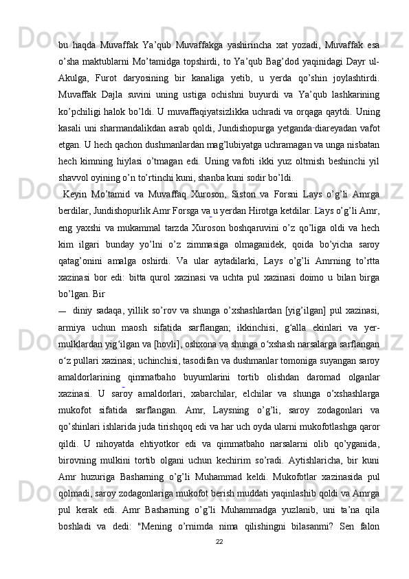 bu   haqda   Muvaffak   Ya’qub   Muvaffakga   yashirincha   xat   yozadi,   Muvaffak   esa
o’sha  maktublarni Mo’tamidga topshirdi, to Ya’qub Bag’dod yaqinidagi Dayr  ul-
Akulga,   Furot   daryosining   bir   kanaliga   yetib,   u   yerda   qo’shin   joylashtirdi.
Muvaffak   Dajla   suvini   uning   ustiga   ochishni   buyurdi   va   Ya’qub   lashkarining
ko’pchiligi  halok bo’ldi. U muvaffaqiyatsizlikka uchradi va orqaga qaytdi. Uning
kasali  uni sharmandalikdan asrab qoldi, Jundishopurga yetganda  
diareyadan vafot
etgan. U hech qachon dushmanlardan mag’lubiyatga uchramagan va unga nisbatan
hech   kimning   hiylasi   o’tmagan   edi.   Uning   vafoti   ikki   yuz   oltmish   beshinchi   yil
shavvol oyining o’n to’rtinchi kuni, shanba kuni sodir bo’ldi.
  Keyin   Mo’tamid   va   Muvaffaq   Xuroson,   Siston   va   Forsni   Lays   o’g’li   Amrga
berdilar, Jundishopurlik Amr Forsga va u yerdan Hirotga ketdilar. Lays o’g’li Amr,
eng   yaxshi   va   mukammal   tarzda   Xuroson   boshqaruvini   o’z   qo’liga   oldi   va   hech
kim   ilgari   bunday   yo’lni   o’z   zimmasiga   olmaganidek,   qoida   bo’yicha   saroy
qatag’onini   amalga   oshirdi.   Va   ular   aytadilarki,   Lays   o’g’li   Amrning   to’rtta
xazinasi   bor   edi:   bitta   qurol   xazinasi   va   uchta   pul   xazinasi   doimo   u   bilan   birga
bo’lgan.  Bir
— diniy   sadaqa,   yillik   so’rov   va   shunga   o’xshashlardan   [yig’ilgan]   pul   xazinasi,
armiya   uchun   maosh   sifatida   sarflangan;   ikkinchisi,   g alla   ekinlari   va   yer-ʻ
mulklardan yig ilgan va [hovli], oshxona va shunga o xshash narsalarga sarflangan	
ʻ ʻ
o z pullari xazinasi; uchinchisi, tasodifan va dushmanlar tomoniga suyangan saroy	
ʻ
amaldorlarining   qimmatbaho   buyumlarini   tortib   olishdan   daromad   olganlar
xazinasi.   U   saroy   amaldorlari,   xabarchilar,   elchilar   va   shunga   o’xshashlarga
mukofot   sifatida   sarflangan.   Amr,   Laysning   o’g’li,   saroy   zodagonlari   va
qo’shinlari ishlarida juda tirishqoq edi va har uch oyda ularni mukofotlashga qaror
qildi.   U   nihoyatda   ehtiyotkor   edi   va   qimmatbaho   narsalarni   olib   qo’yganida,
birovning   mulkini   tortib   olgani   uchun   kechirim   so’radi.   Aytishlaricha,   bir   kuni
Amr   huzuriga   Basharning   o’g’li   Muhammad   keldi.  
Mukofotlar   xazinasida   pul
qolmadi, saroy zodagonlariga mukofot berish muddati yaqinlashib qoldi va Amrga
pul   kerak   edi.   Amr   Basharning   o’g’li   Muhammadga   yuzlanib,   uni   ta’na   qila
boshladi   va   dedi:   "Mening   o’rnimda   nima   qilishingni   bilasanmi?   Sen   falon
22 