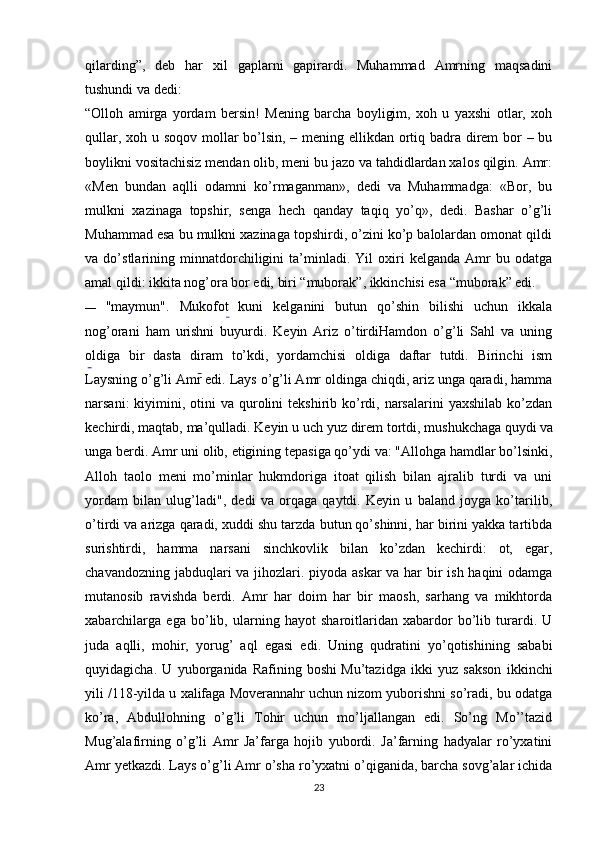 qilarding”,   deb   har   xil   gaplarni   gapirardi.   Muhammad   Amrning   maqsadini
tushundi va dedi:
“Olloh   amirga   yordam   bersin!   Mening   barcha   boyligim,   xoh   u   yaxshi   otlar,   xoh
qullar, xoh u soqov mollar  bo’lsin, – mening ellikdan ortiq badra direm  bor – bu
boylikni vositachisiz mendan olib, meni bu jazo va tahdidlardan xalos qilgin. Amr:
«Men   bundan   aqlli   odamni   ko’rmaganman»,   dedi   va   Muhammadga:   «Bor,   bu
mulkni   xazinaga   topshir,   senga   hech   qanday   taqiq   yo’q»,   dedi.   Bashar   o’g’li
Muhammad esa bu mulkni xazinaga topshirdi, o’zini ko’p balolardan omonat qildi
va   do’stlarining   minnatdorchiligini   ta’minladi.   Yil   oxiri   kelganda   Amr   bu   odatga
amal qildi: ikkita nog’ora bor edi, biri “muborak”, ikkinchisi esa “muborak” edi.
— "maymun".   Mukofot   kuni   kelganini   butun   qo’shin   bilishi   uchun   ikkala
nog’orani   ham   urishni   buyurdi.   Keyin   Ariz   o’tirdiHamdon   o’g’li   Sahl   va   uning
oldiga   bir   dasta   diram   to’kdi,   yordamchisi   oldiga   daftar   tutdi.   Birinchi   ism
Laysning o’g’li Amr edi. Lays o’g’li Amr oldinga chiqdi, ariz unga qaradi, hamma
narsani:   kiyimini,  otini   va  qurolini  tekshirib  ko’rdi, narsalarini   yaxshilab  ko’zdan
kechirdi, maqtab, ma’qulladi. Keyin u uch yuz direm tortdi, mushukchaga quydi  
va
unga berdi. Amr uni olib, etigining tepasiga qo’ydi va: "Allohga hamdlar bo’lsinki,
Alloh   taolo   meni   mo’minlar   hukmdoriga   itoat   qilish   bilan   ajralib   turdi   va   uni
yordam   bilan   ulug’ladi",   dedi   va   orqaga   qaytdi.   Keyin   u   baland   joyga   ko’tarilib,
o’tirdi va arizga qaradi, xuddi shu tarzda butun qo’shinni, har birini yakka tartibda
surishtirdi,   hamma   narsani   sinchkovlik   bilan   ko’zdan   kechirdi:   ot,   egar,
chavandozning jabduqlari  va jihozlari. piyoda askar  va har  bir ish haqini  odamga
mutanosib   ravishda   berdi.   Amr   har   doim   har   bir   maosh,   sarhang   va   mikhtorda
xabarchilarga   ega   bo’lib,   ularning   hayot   sharoitlaridan   xabardor   bo’lib   turardi.   U
juda   aqlli,   mohir,   yorug’   aql   egasi   edi.   Uning   qudratini   yo’qotishining   sababi
quyidagicha.   U   yuborganida   Rafining   boshi  
Mu’tazidga   ikki   yuz   sakson   ikkinchi
yili /118-yilda u xalifaga Moverannahr uchun nizom yuborishni so’radi, bu odatga
ko’ra,   Abdullohning   o’g’li   Tohir   uchun   mo’ljallangan   edi.   So’ng   Mo’’tazid
Mug’alafirning   o’g’li   Amr   Ja’farga   hojib   yubordi.   Ja’farning   hadyalar   ro’yxatini
Amr yetkazdi. Lays o’g’li Amr o’sha ro’yxatni o’qiganida, barcha sovg’alar ichida
23 