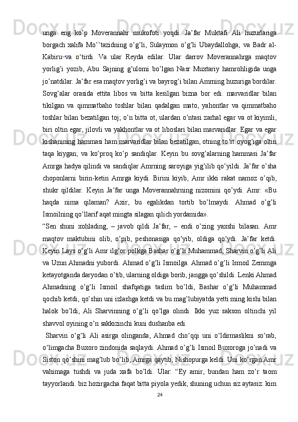 unga   eng   ko’p   Moverannahr   mukofoti   yoqdi.   Ja’far   Muktafi   Ali   huzurlariga
borgach  
xalifa   Mo’’tazidning   o’g’li,   Sulaymon   o’g’li   Ubaydallohga,   va   Badr   al-
Kabiru  
va   o tirdi.   Va   ular   Reyda   edilar.   Ular   darrov   Moverannahrga   maqtovʻ
yorlig’i   yozib,   Abu   Sajning   g’ulomi   bo’lgan   Nasr   Muxtariy   hamrohligida   unga
jo’natdilar. Ja’far esa maqtov yorlig’i va bayrog’i bilan Amrning huzuriga bordilar.
Sovg’alar   orasida   ettita   libos   va   bitta   kesilgan   bizna   bor   edi.   marvaridlar   bilan
tikilgan   va   qimmatbaho   toshlar   bilan   qadalgan   mato,   yahontlar   va   qimmatbaho
toshlar bilan bezatilgan toj; o’n bitta ot, ulardan o’ntasi zarhal egar va ot kiyimli,
biri oltin egar, jilovli va yakhontlar va ot liboslari bilan marvaridlar. Egar va egar
kishanining hammasi ham marvaridlar bilan bezatilgan, otning to rt oyog iga oltin	
ʻ ʻ
taqa   kiygan;   va   ko’proq   ko’p   sandiqlar.   Keyin   bu   sovg’alarning   hammasi   Ja’far
Amrga hadya qilindi va sandiqlar Amrning saroyiga yig’ilib qo’yildi. Ja’far o’sha
choponlarni   birin-ketin   Amrga   kiydi.   Birini   kiyib,   Amr   ikki   rakat   namoz   o’qib,
shukr   qildilar.   Keyin   Ja’far   unga   Moverannahrning   nizomini   qo’ydi.   Amr:   «Bu
haqda   nima   qilaman?   Axir,   bu   egalikdan   tortib   bo’lmaydi.   Ahmad   o’g’li
Ismoilning qo’llarif aqat mingta silagan qilich yordamida».
“Sen   shuni   xohlading,   –   javob   qildi   Ja’far,   –   endi   o’zing   yaxshi   bilasan.   Amr
maqtov   maktubini   olib,   o’pib,   peshonasiga   qo’yib,   oldiga   qo’ydi.   Ja’far   ketdi.
Keyin Lays o’g’li Amr ilg’or polkga Bashar o’g’li Muhammad, Sharvin o’g’li Ali
va Uzun Ahmadni yubordi.   Ahmad o’g’li Ismoilga. Ahmad o’g’li Ismoil Zemmga
ketayotganda daryodan o’tib, ularning oldiga borib, jangga qo’shildi. Lenki Ahmad
Ahmadning   o’g’li   Ismoil   shafqatiga   taslim   bo’ldi,   Bashar   o’g’li   Muhammad
qochib ketdi, qo’shin uni izlashga ketdi va bu mag’lubiyatda yetti ming kishi bilan
halok   bo’ldi,   Ali   Sharvinning   o’g’li   qo’lga   olindi.   Ikki   yuz   sakson   oltinchi   yil
shavvol oyining o’n sakkizinchi kuni dushanba edi.
  Sharvin   o g li   Ali   asirga   olinganda,   Ahmad   cho qqi   uni   o ldirmaslikni   so rab,	
ʻ ʻ ʻ ʻ ʻ
o limgacha Buxoro zindonida saqlaydi. Ahmad o’g’li Ismoil Buxoroga jo’nadi va	
ʻ
Siston qo’shini mag’lub bo’lib, Amrga qaytib, Nishopurga keldi. Uni ko’rgan Amr
vahimaga   tushdi   va   juda   xafa   bo’ldi.   Ular:   “Ey   amir,   bundan   ham   zo’r   taom
tayyorlandi. biz hozirgacha faqat bitta piyola yedik, shuning uchun siz aytasiz: kim
24 